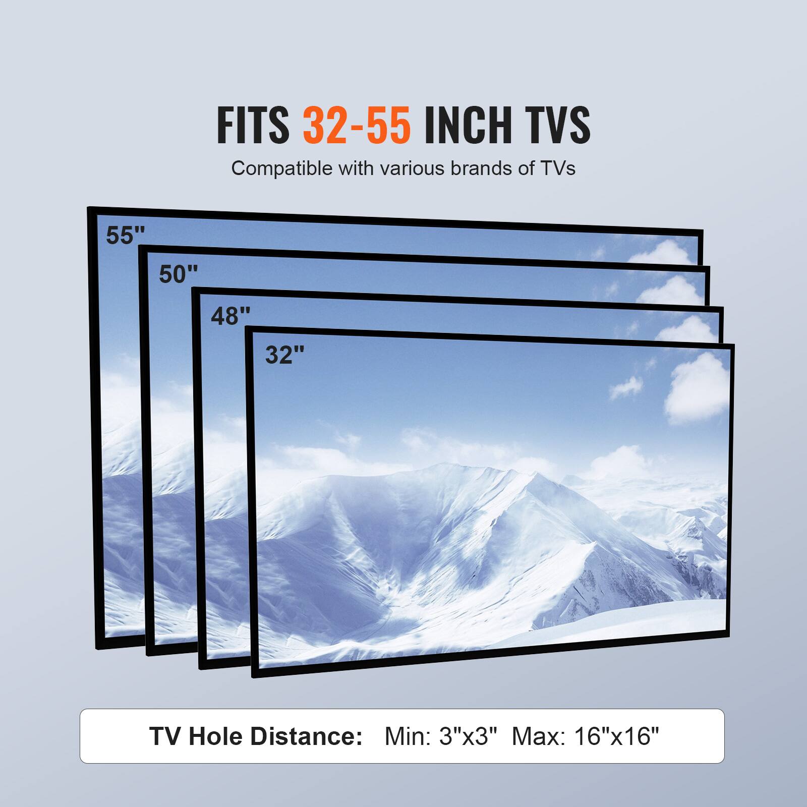 FITS 32-55 INCH TVS
Compatible with various brands of TVs
55"
50"
48"
32"
TV Hole Distance: Min: 3"x3" Max: 16"x16"