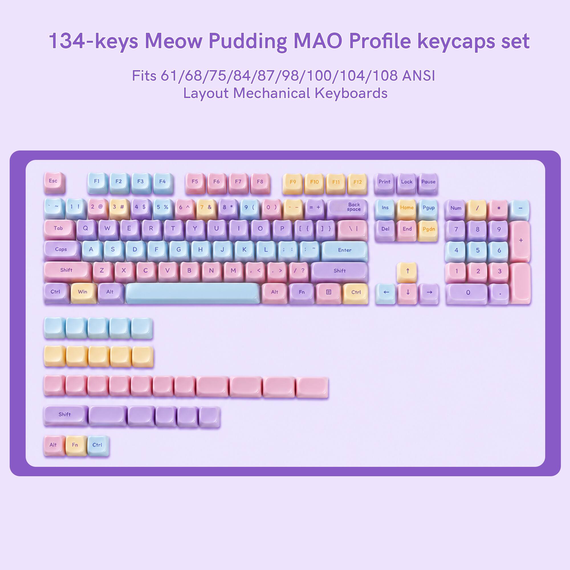 134-keys Meow Pudding MAO Profile keycaps set Fits 61/68/75/84/87/98/100/104/108 ANSI Layout Mechanical Keyboards

Esc
F1
F2
F3
F4
F5
F6
F7
F8
F9
F10
F11
F12
Print
Lock
Pause

3
#
4
%
5
6
7
8
9
0
1
2
3
4
5
6
7
8
9
0

Tab
Q
W
E
R
T
Y
U
I
O
P
Cops
A
S
D
F
G
H
J
K
L

Shift
Z
X
C
V
B
N
M

Shift
1
2
3
4
5
6
7
8
9
0

Ctrl
Win
Alt
Alt
Fn
Ctrl

Back space
Ins
Home
Pgup
Num
/
*
-
Tob
7
8
9
Enter
