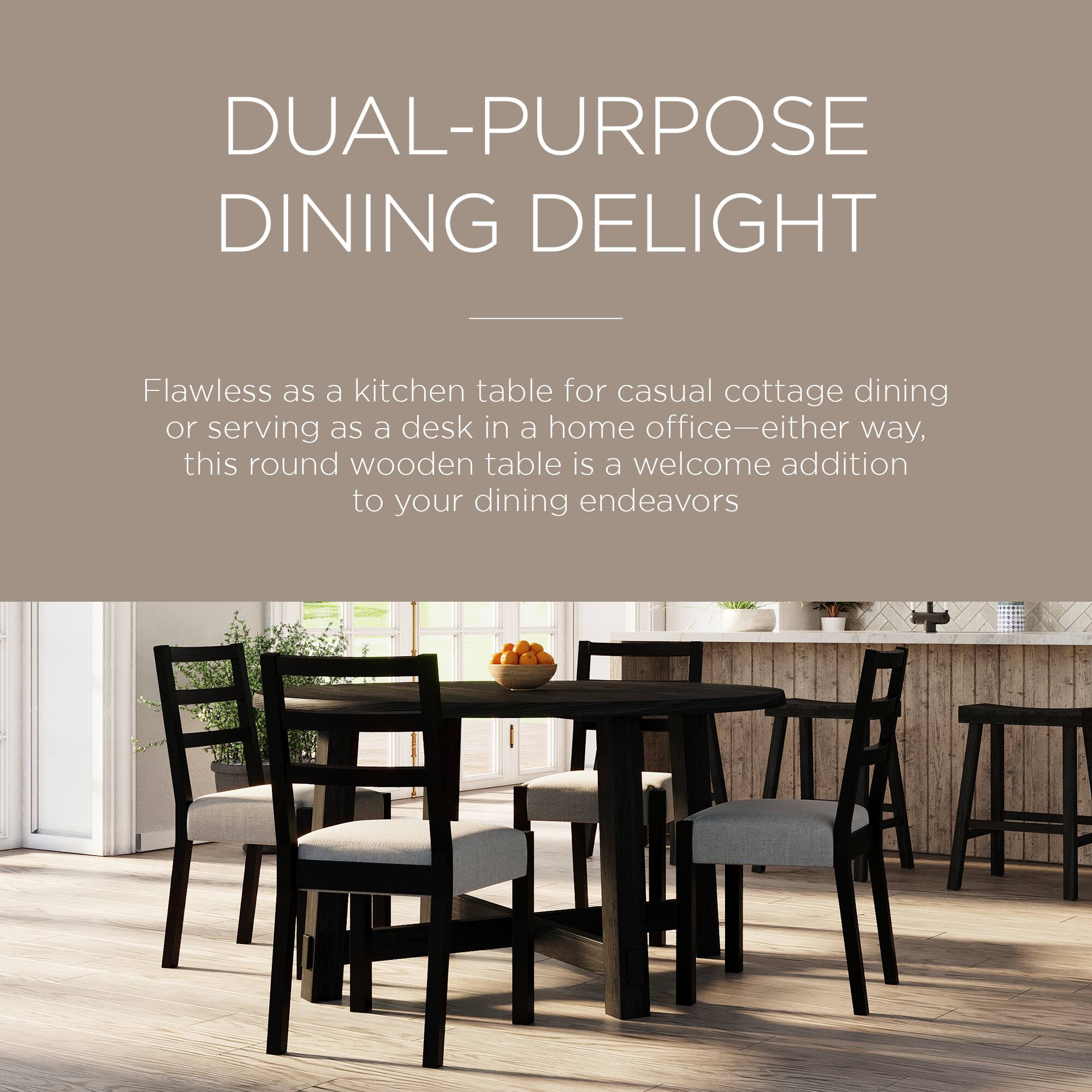 DUAL-PURPOSE DINING DELIGHT

Flawless as a kitchen table for casual cottage dining or serving as a desk in a home office—either way, this round wooden table is a welcome addition to your dining endeavors