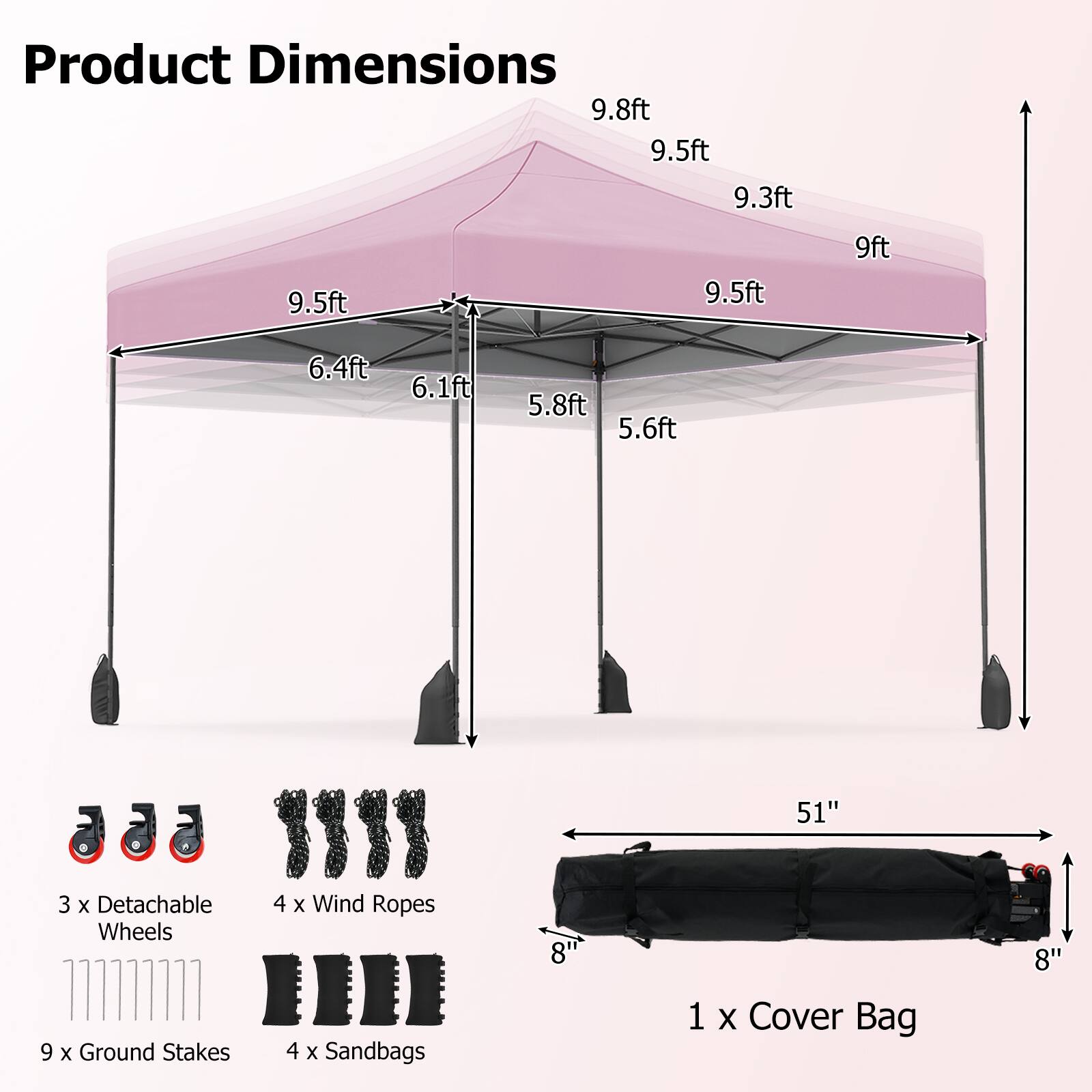 Product Dimensions:  
9.8ft, 9.5ft, 9.3ft, 9.5ft, 9.5ft, 9ft, 6.4ft, 6.1ft, 5.8ft, 5.6ft, 51"  

3 x Detachable Wheels  
9 x Ground Stakes  
4 x Wind Ropes  
4 x Sandbags  
8" x 8"  

1 x Cover Bag
