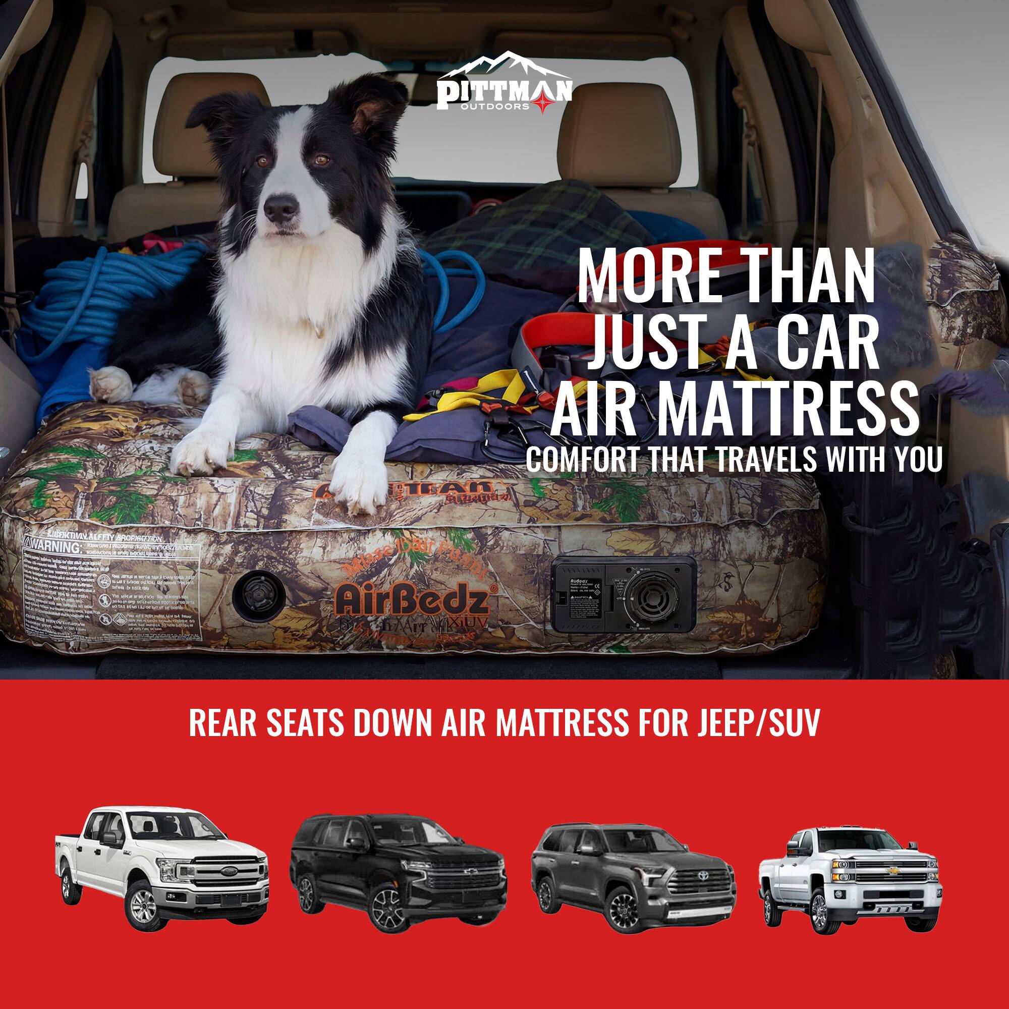 PITTMAN OUTDOORS

WARNING

MORE THAN JUST A CAR AIR MATTRESS
COMFORT THAT TRAVELS WITH YOU

AirBedz
MAXIMUM REAR SEATS DOWN AIR MATTRESS FOR JEEP/SUV