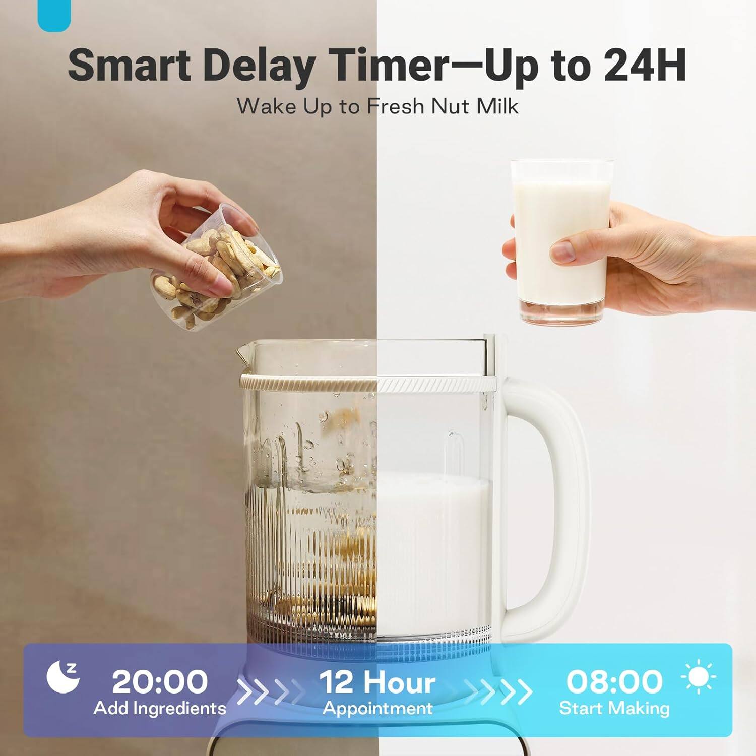 Smart Delay Timer-Up to 24H Wake Up to Fresh Nut Milk

20:00 Add Ingredients
12 Hour Appointment
08:00 Start Making