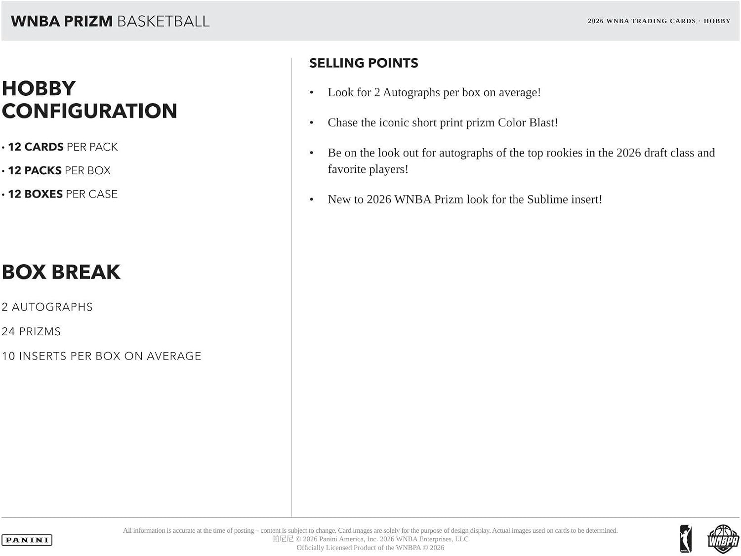 WNBA PRIZM BASKETBALL  
2026 WNBA TRADING CARDS - HOBBY  

Hobby Configuration  
- 12 Cards per Pack  
- 12 Packs per Box  
- 12 Boxes per Case  

Box Break  
- 2 Autographs  
- 24 Prizms  
- 10 Inserts per Box on Average  

Selling Points  
- Look for 2 Autographs per box on average!  
- Chase the iconic short print prizm Color Blast!  
- Be on the look out for autographs of the top rookies in the 2026 draft class and favorite players!  
- New to 2026 WNBA Prizm look for the Sublime insert!  

All information is accurate at the time of posting – content is subject to change. Card images are solely for the purpose of design display. Actual images used on cards to be determined.  
© 2026 Panini America, Inc. 2026 WNBA Enterprises, LLC Officially Licensed Product of the WNBA © 2026  

PANINI  
WNBA
