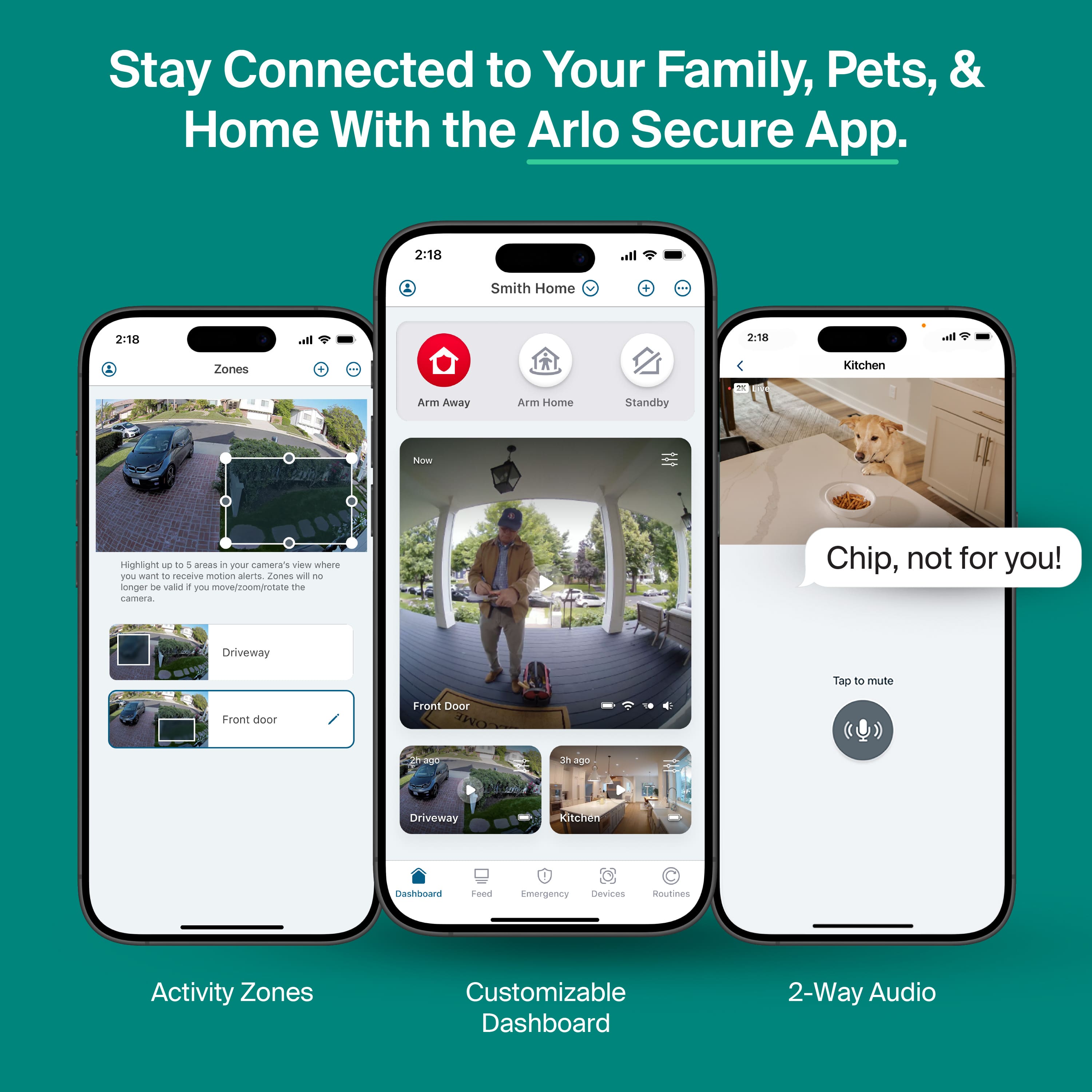 Stay Connected to Your Family, Pets, & Home With the Arlo Secure App.
Activity Zones
Highlight 1 to 5 areas in POL camera's view where you want to receive motion alerts. Zones will no longer be valid if you move/zoom/rotate the camera.
Driveway
Front door
Customizable Dashboard
Chip, not for you!
Tap to mute
2-Way Audio