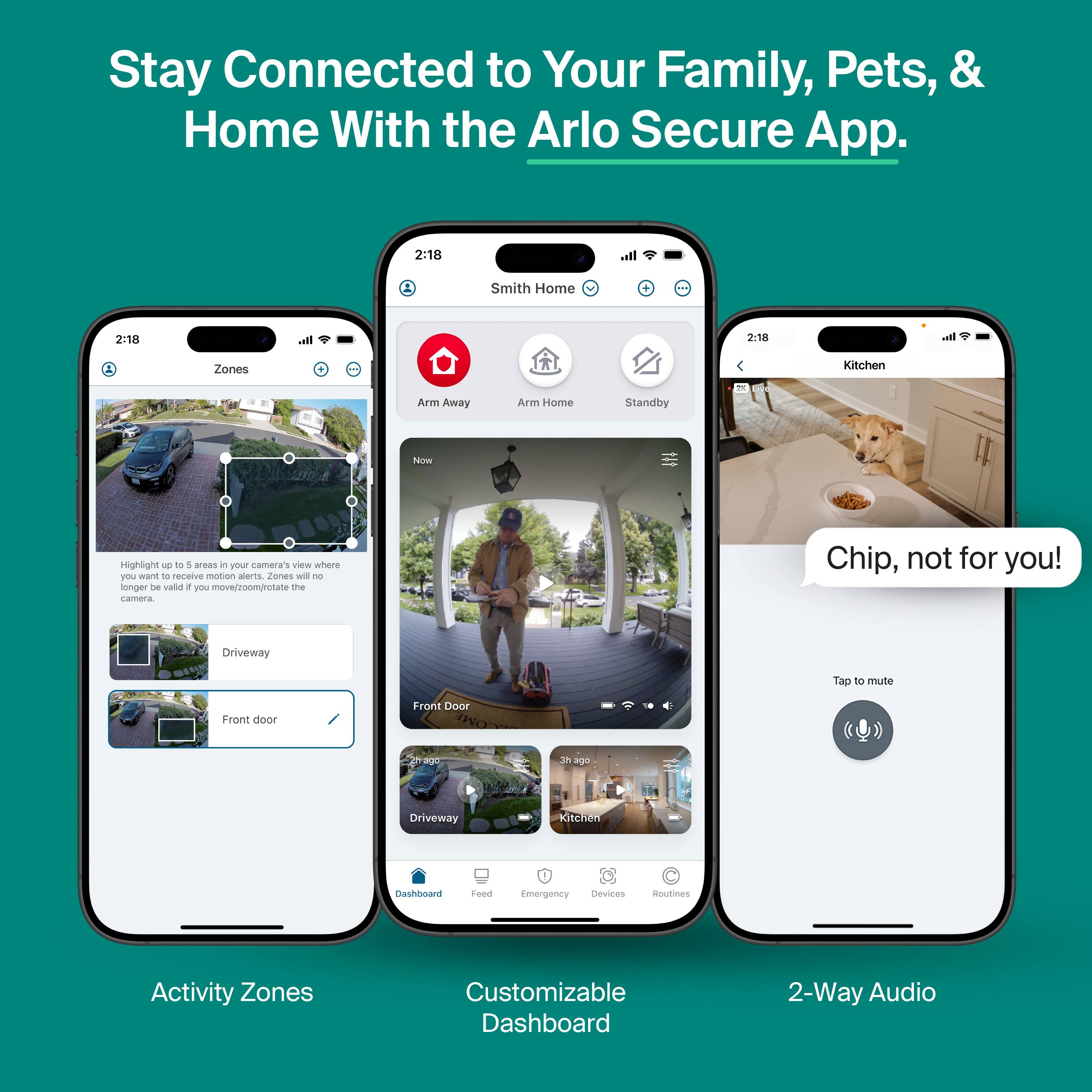 Stay Connected to Your Family, Pets, & Home With the Arlo Secure App.

Activity Zones

Highlight 1 to 5 areas in POL camera's view where you want to receive motion alerts. Zones will no longer be valid if you move/zoom/rotate the camera.

Driveway
Front door

Customizable Dashboard

Chip, not for you!

Tap to mute

2-Way Audio