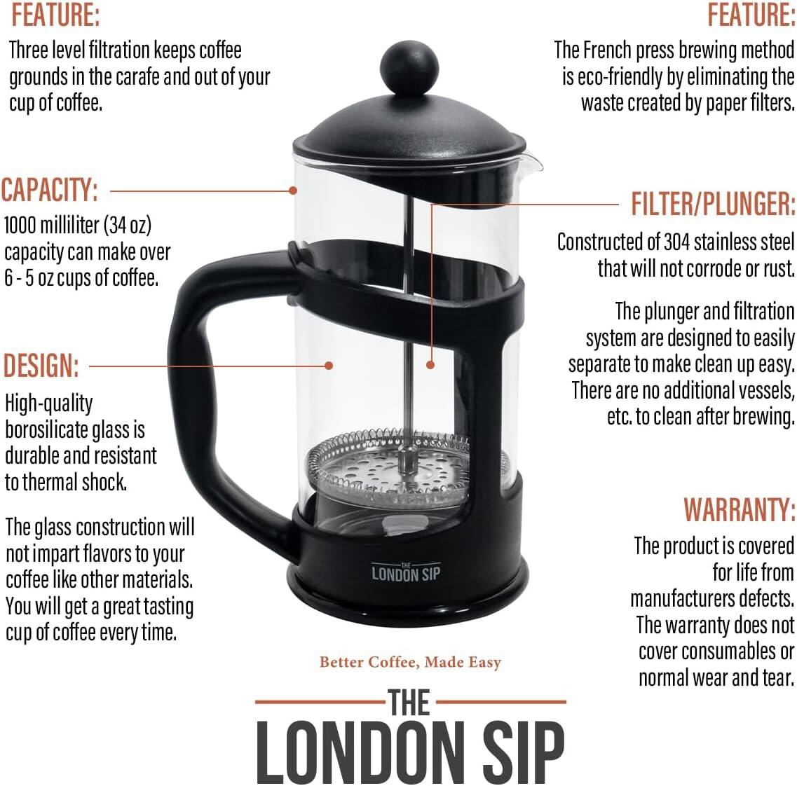 **FEATURE:**
- Three level filtration keeps coffee grounds in the carafe and out of your cup of coffee.
- The French press brewing method is eco-friendly by eliminating the waste created by paper filters.

**CAPACITY:**
- 1000 milliliter (34 oz) capacity can make over 6 - 5 oz cups of coffee.

**DESIGN:**
- High-quality borosilicate glass is durable and resistant to thermal shock.
- The glass construction will not impart flavors to your coffee like other materials. You will get a great tasting cup of coffee every time.

**FILTER/PLUNGER:**
- Constructed of 304 stainless steel that will not corrode or rust.
- The plunger and filtration system are designed to easily separate to make clean up easy. There are no additional vessels, etc. to clean after brewing.

**WARRANTY:**
- The product is covered for life from manufacturers defects. The warranty does not cover consumables or normal wear and tear.

**Better Coffee, Made Easy**

**THE LONDON SIP**