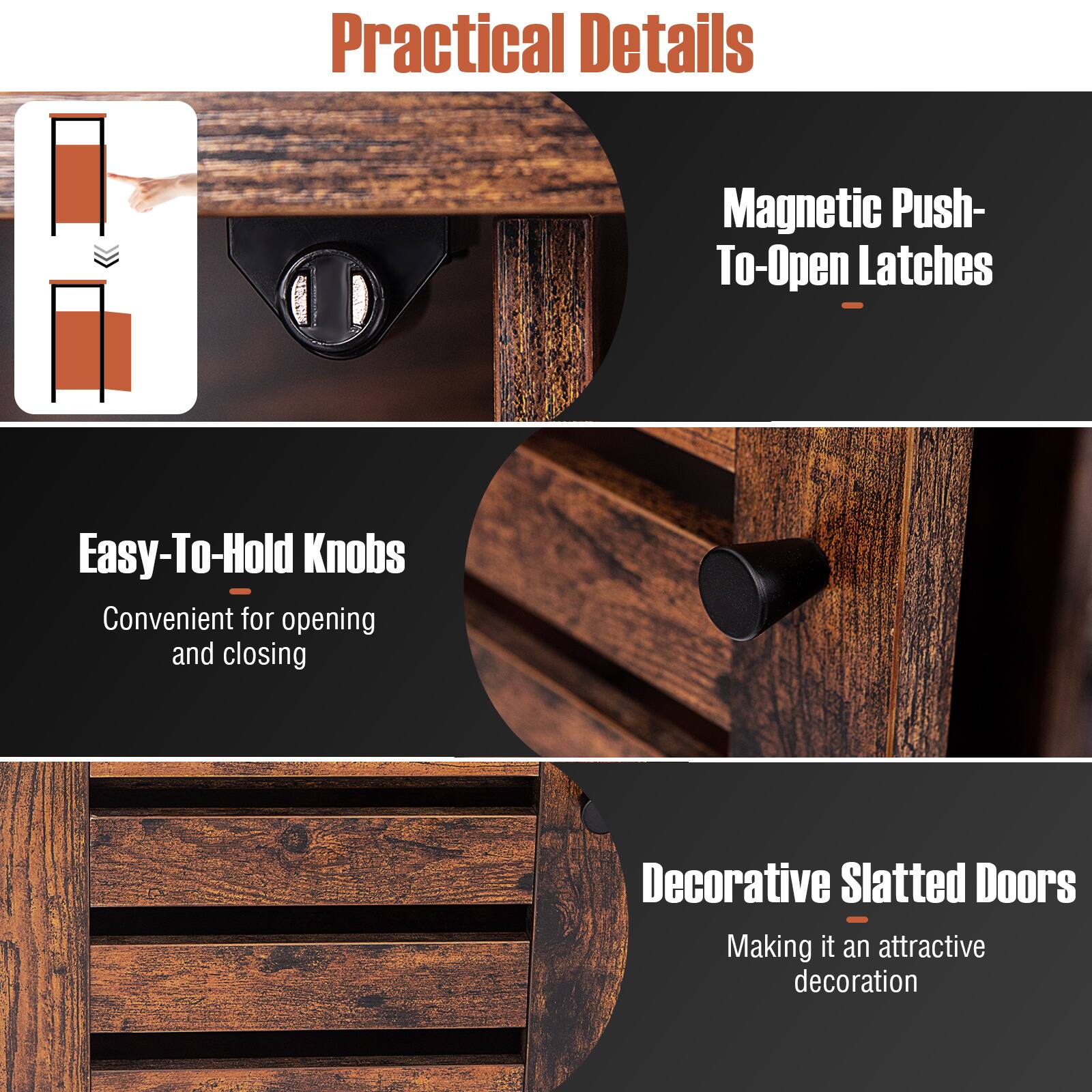 Practical Details

Magnetic Push-To-Open Latches

Easy-To-Hold Knobs

Convenient for opening and closing

Decorative Slatted Doors

Making it an attractive decoration