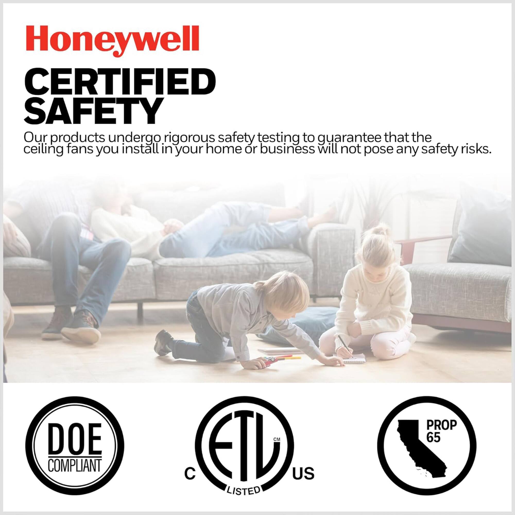 Honeywell CERTIFIED SAFETY

Our products undergo rigorous safety testing to guarantee that the ceiling fans you install in your home or business will not pose any safety risks.

DOE COMPLIANT  
ETL US LISTED  
PROP 65