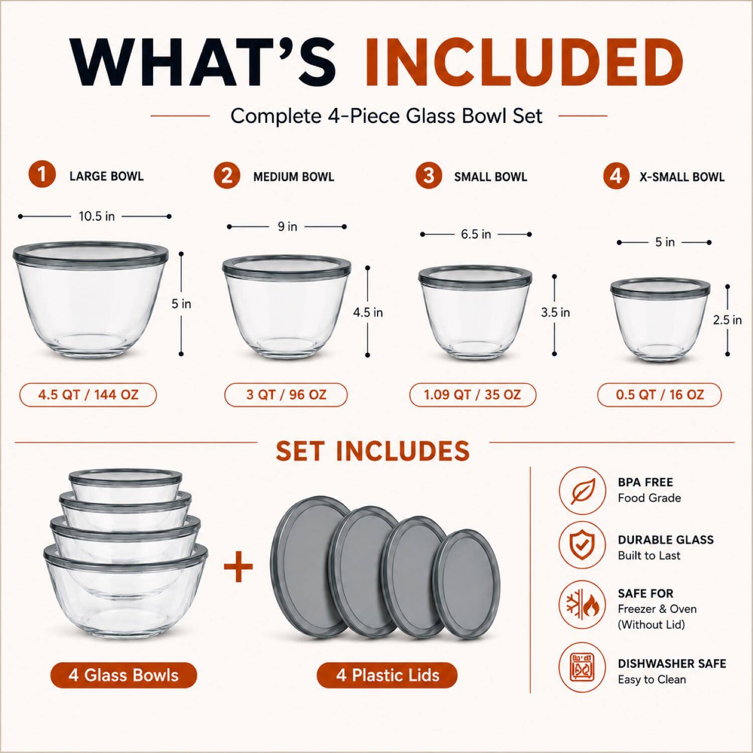 WHAT'S INCLUDED

Complete 4-Piece Glass Bowl Set

1 LARGE BOWL
10.5 in
5 in
4.5 QT / 144 OZ

2 MEDIUM BOWL
9 in
4.5 in
3 QT / 96 OZ

3 SMALL BOWL
6.5 in
3.5 in
1.09 QT / 35 OZ

4 X-SMALL BOWL
5 in
2.5 in
0.5 QT / 16 OZ

SET INCLUDES

4 Glass Bowls
4 Plastic Lids

BPA FREE
Food Grade

DURABLE GLASS
Built to Last

SAFE FOR
Freezer & Oven (Without Lid)

DISHWASHER SAFE
Easy to Clean