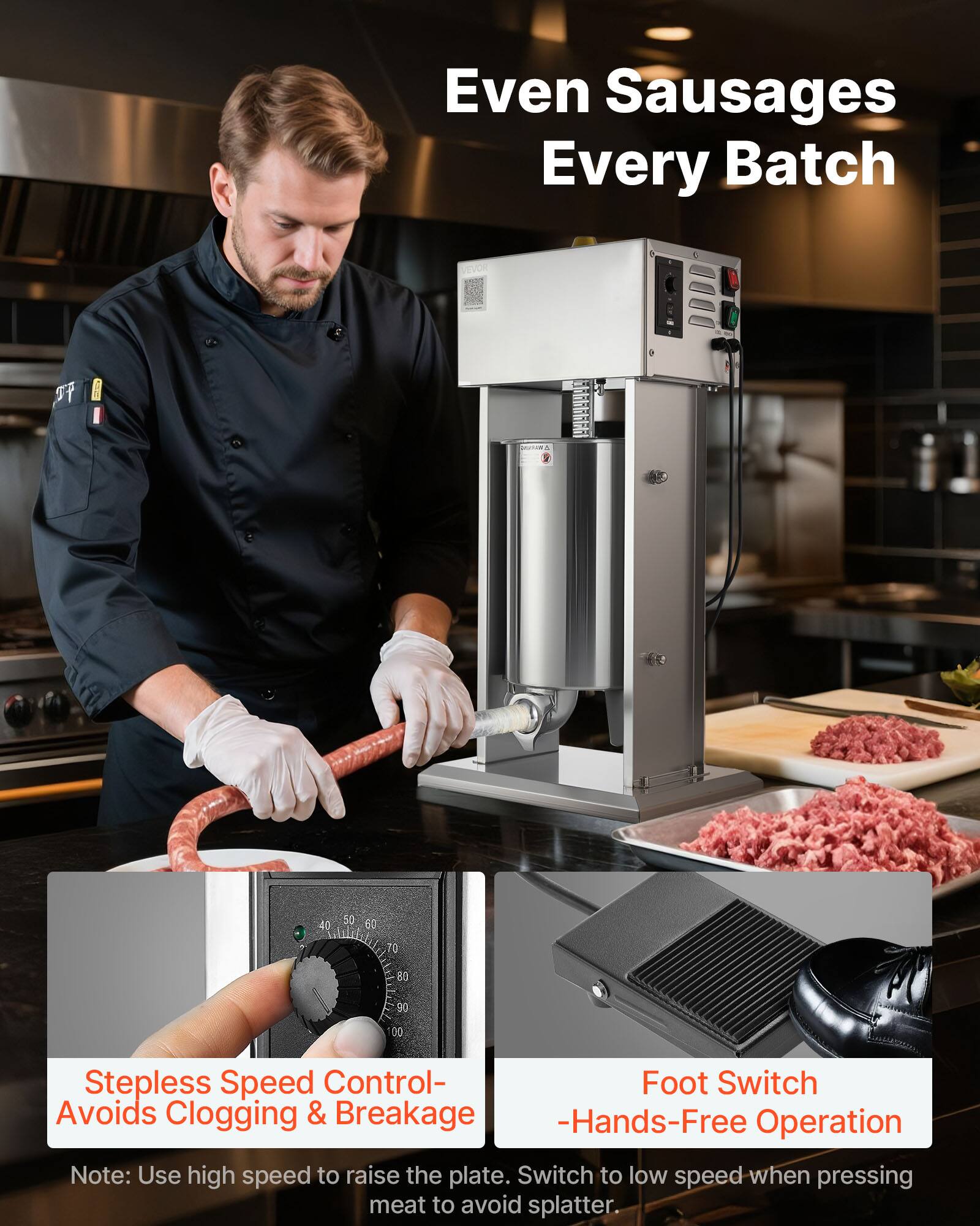 Even Sausages Every Batch

Stepless Speed Control - Avoids Clogging & Breakage
Foot Switch - Hands-Free Operation

Note: Use high speed to raise the plate. Switch to low speed when pressing meat to avoid splatter.