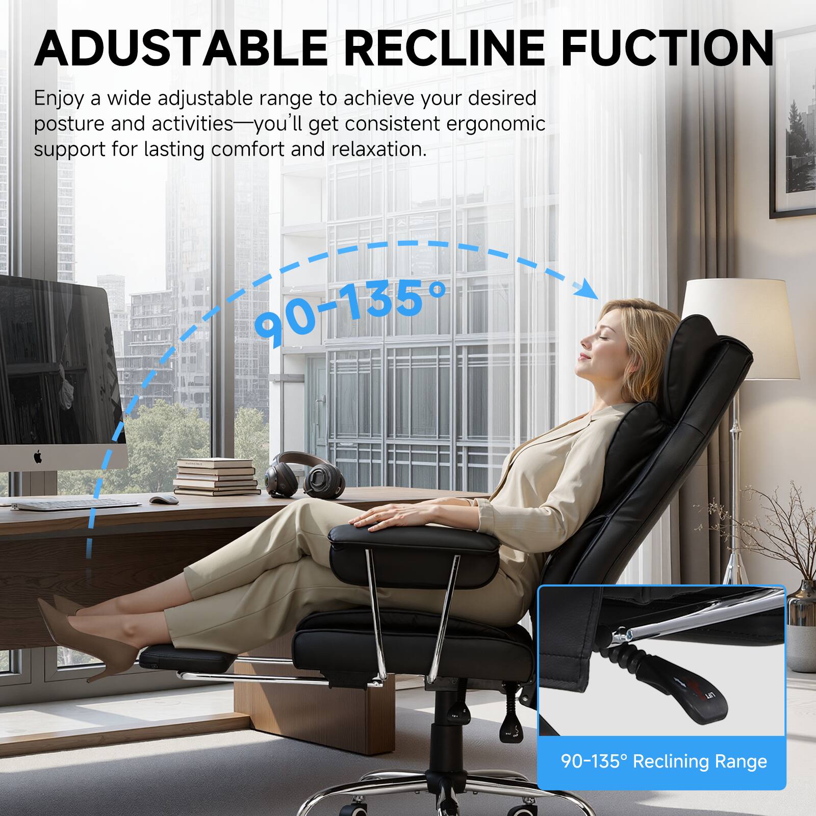 ADJUSTABLE RECLINE FUNCTION

Enjoy a wide adjustable range to achieve your desired posture and activities—you'll get consistent ergonomic support for lasting comfort and relaxation.

90-135° Reclining Range