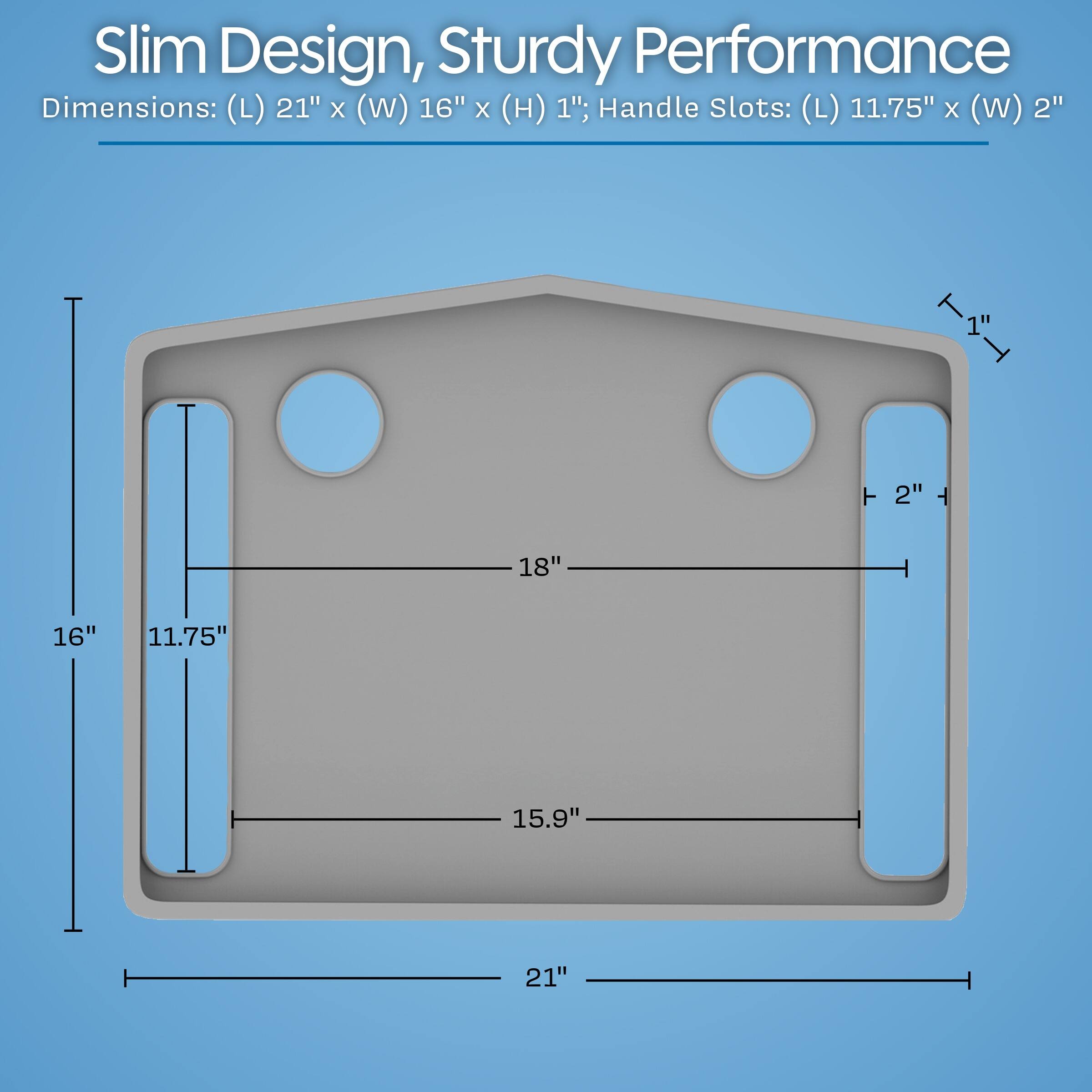 Slim Design, Sturdy Performance  
Dimensions: (L) 21" x (W) 16" x (H) 1"; Handle Slots: (L) 11.75" x (W) 2"