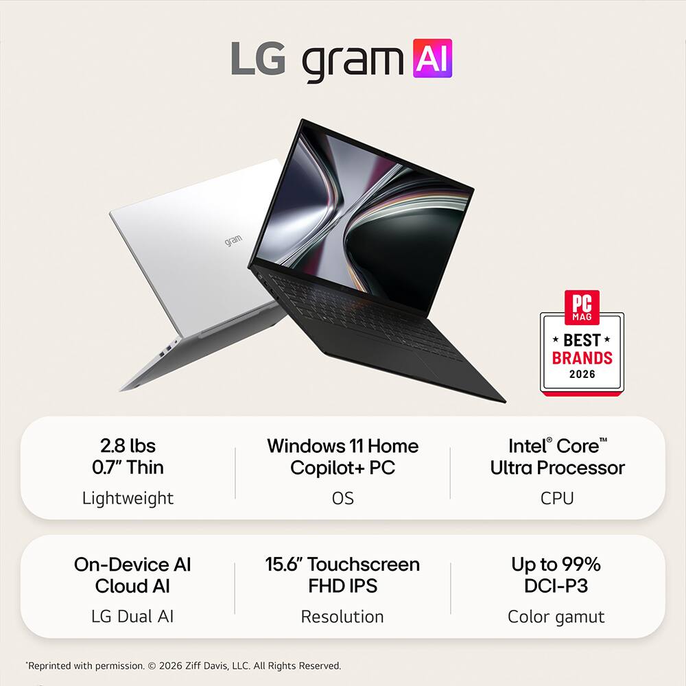 LG gram AI

PC MAG
BEST BRANDS 2026

2.8 lbs 0.7" Thin Lightweight
Windows 11 Home Copilot+ PC OS
Intel Core Ultra Processor CPU
On-Device AI Cloud AI
15.6" Touchscreen FHD IPS
Up to 99% DCI-P3
LG Dual AI
Resolution
Color gamut

"Reprinted with permission. 2026 Ziff Davis, LLC. All Rights Reserved.