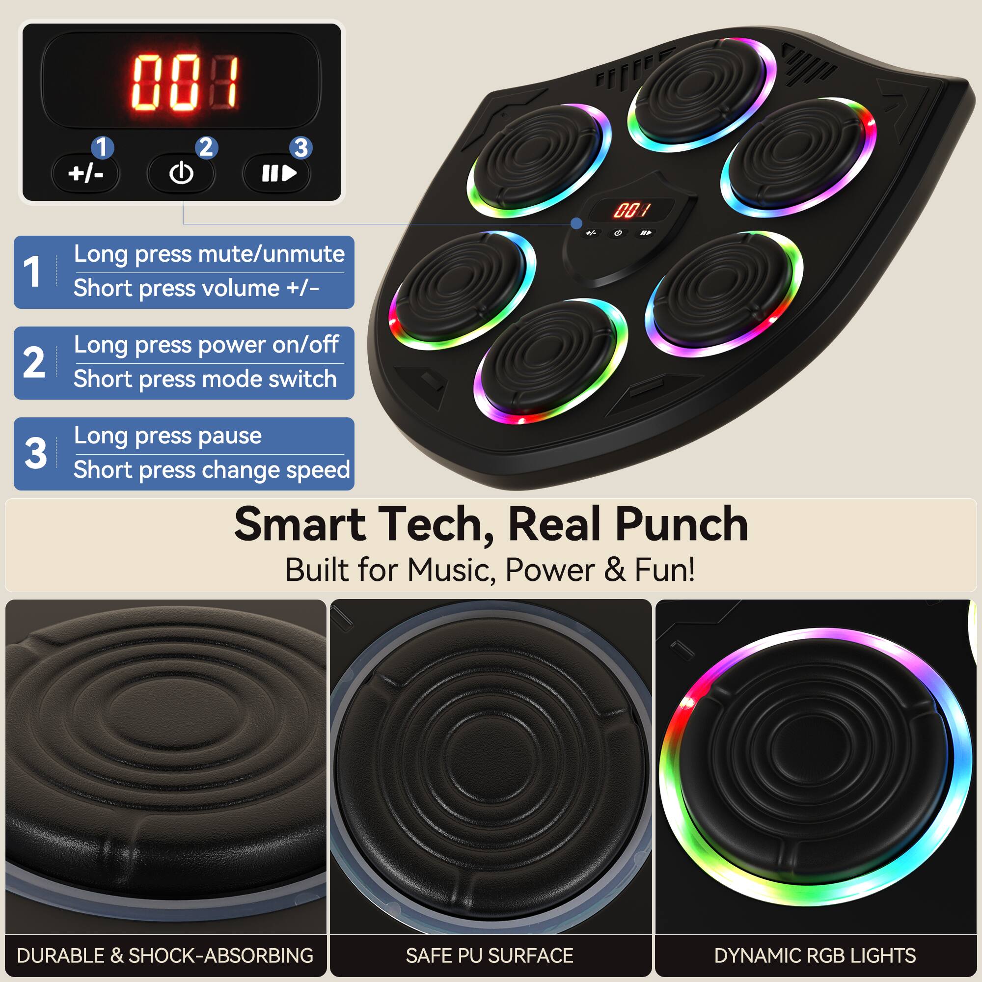 008 1 2 +/- 3 0O / 1 Long press mute/unmute Short press volume +/- 2 Long press power on/off Short press mode switch 3 Long press pause Short press change speed Smart Tech, Real Punch Built for Music, Power & Fun! DURABLE & SHOCK-ABSORBING SAFE PU SURFACE DYNAMIC RGB LIGHTS