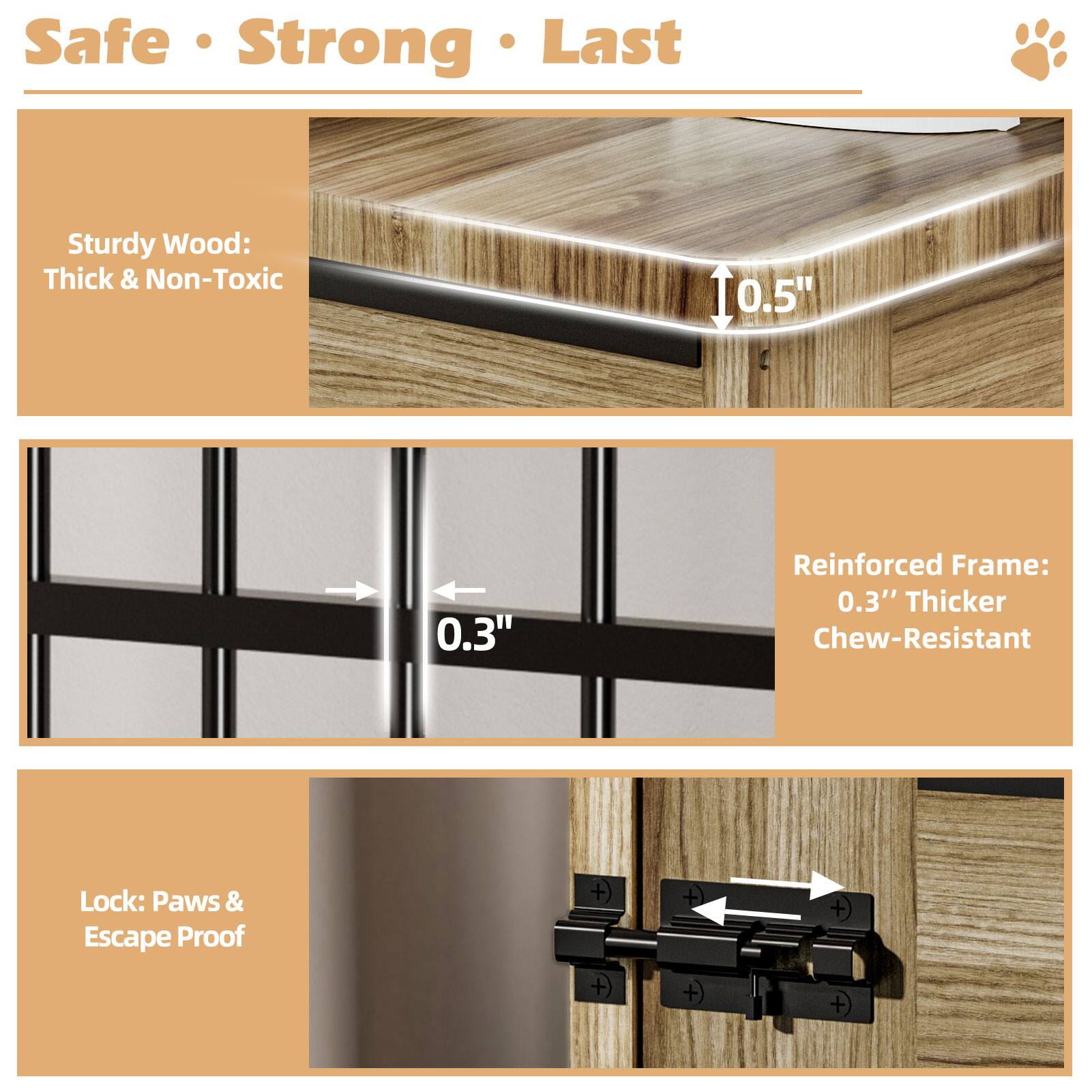Safe Strong Last

Sturdy Wood: Thick & Non-Toxic

Reinforced Frame: 0.3" Thicker Chew-Resistant

Lock: Paws & Escape Proof