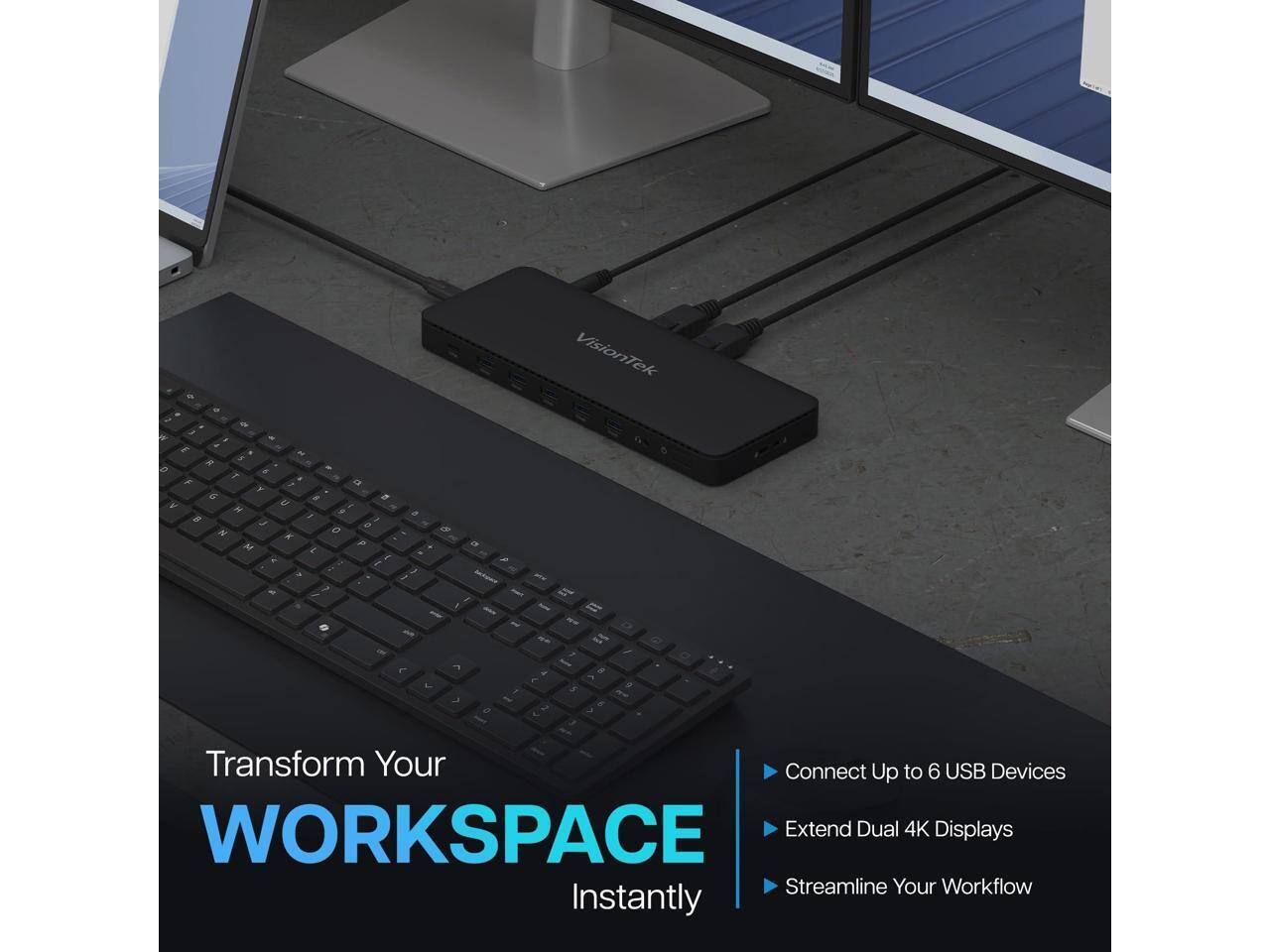 VisionTek

E g ~ 5 f a Y G # y H 7 9 0 N X 0 M P J. 2 / / 7 / / 0 - one ( B 20 - / I $1 , - - U - " 1 8 J 5 7 1 0 D 9

Transform Your WORKSPACE Instantly

Connect Up to 6 USB Devices
Extend Dual 4K Displays
Streamline Your Workflow