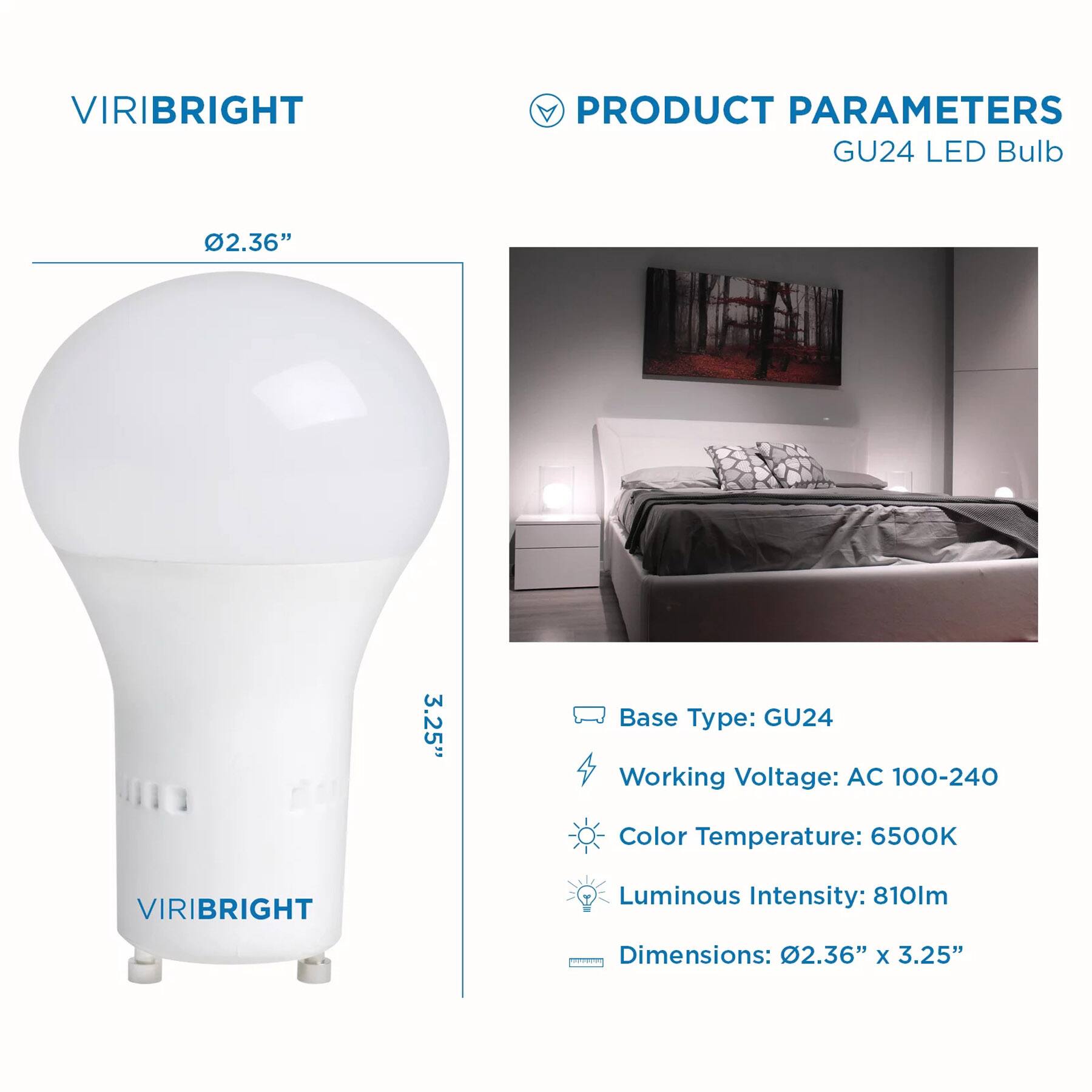 VIRIBRIGHT
PRODUCT PARAMETERS
GU24 LED Bulb
2.36" x 3.25"
Base Type: GU24
Working Voltage: AC 100-240
Color Temperature: 6500K
VIRIBRIGHT
Luminous Intensity: 810lm