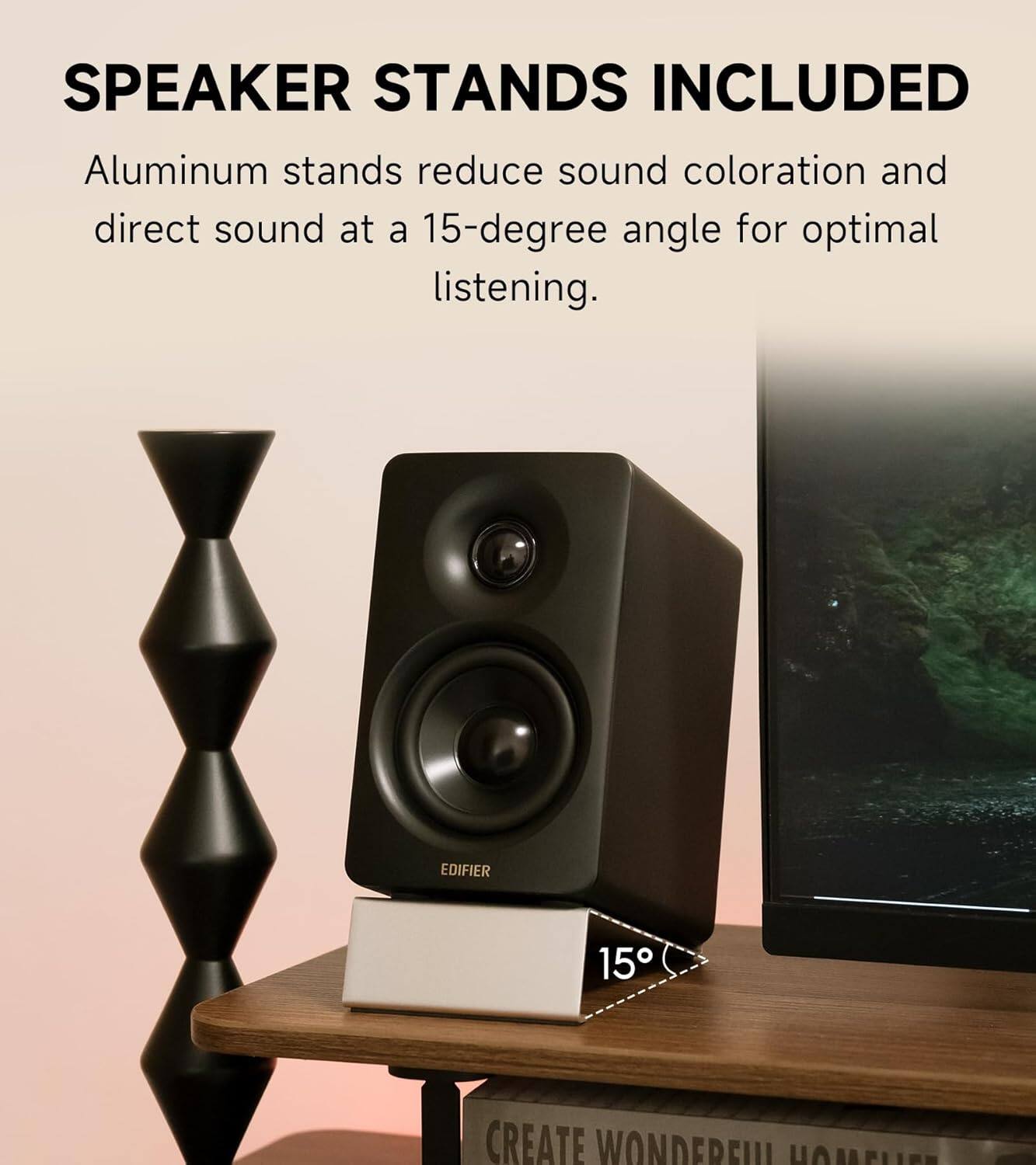 SPEAKER STANDS INCLUDED

Aluminum stands reduce sound coloration and direct sound at a 15-degree angle for optimal listening.

EDIFIER

CREATE WONDERFUL HOMELIFE