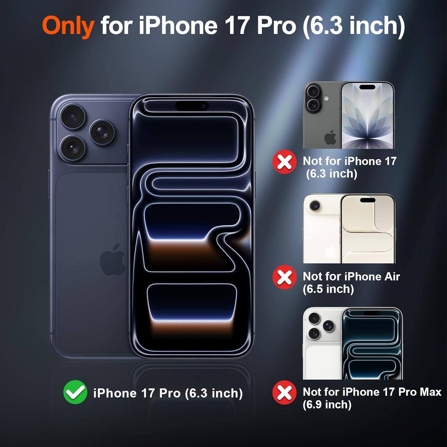 Only for iPhone 17 Pro (6.3 inch)  
Not for iPhone 17 (6.3 inch)  
Not for iPhone Air (6.5 inch)  
Not for iPhone 17 Pro Max (6.9 inch)