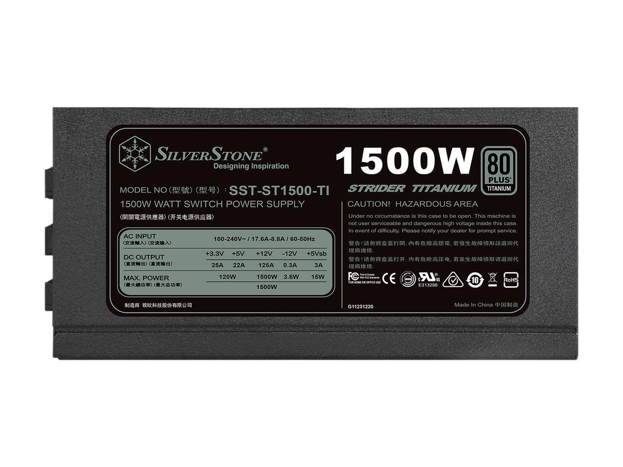 SILVERSTONE  
1500W  
Designing Inspiration  
80 PLUS  
MODEL NO: SST-ST1500-TI  
STRIDER TITANIUM  
1500W WATT SWITCH POWER SUPPLY  

CAUTION! HAZARDOUS AREA  
Under no circumstance is this case to be open. This machine is not user serviceable and dangerous high voltage inside this case. In event of difficulty, please notify your dealer for prompt service.  

AC INPUT  
100-240V~ 17.6A-8.8A 60-50Hz  

DC OUTPUT  
+3.3V 25A 120W  
+5V 22A 15W  
+12V 125A 1500W  
-12V 0.3A 3.6W  
+5Vsb 3A 15W  

MAX. POWER 1500W  

CE LR E  
RoHS  
G11231220  
Made In China  

MODEL NO (型号): SST-ST1500-TI  
1500W WATT SWITCH