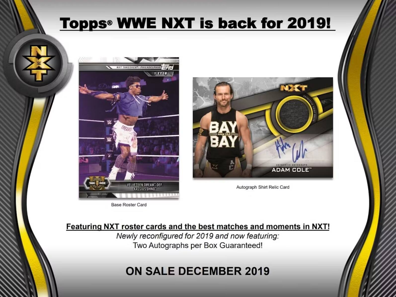 Topps WWE NXT is back for 2019! NXT TAKEOVER PHILADELPHIA 1:27:18 ToPPS NXT OREAMO BAY n COLE BAY E W G ........ ......... ADAM COLE" TAKE OVER VELVETEEN DREAM DEF KASSIUS OHNO Autograph Shirt Relic Card Base Roster Card Featuring NXT roster cards and the best matches and moments in NXT! Newly reconfigured for 2019 and now featuring: Two Autographs per Box Guaranteed! ON SALE DECEMBER 2019
