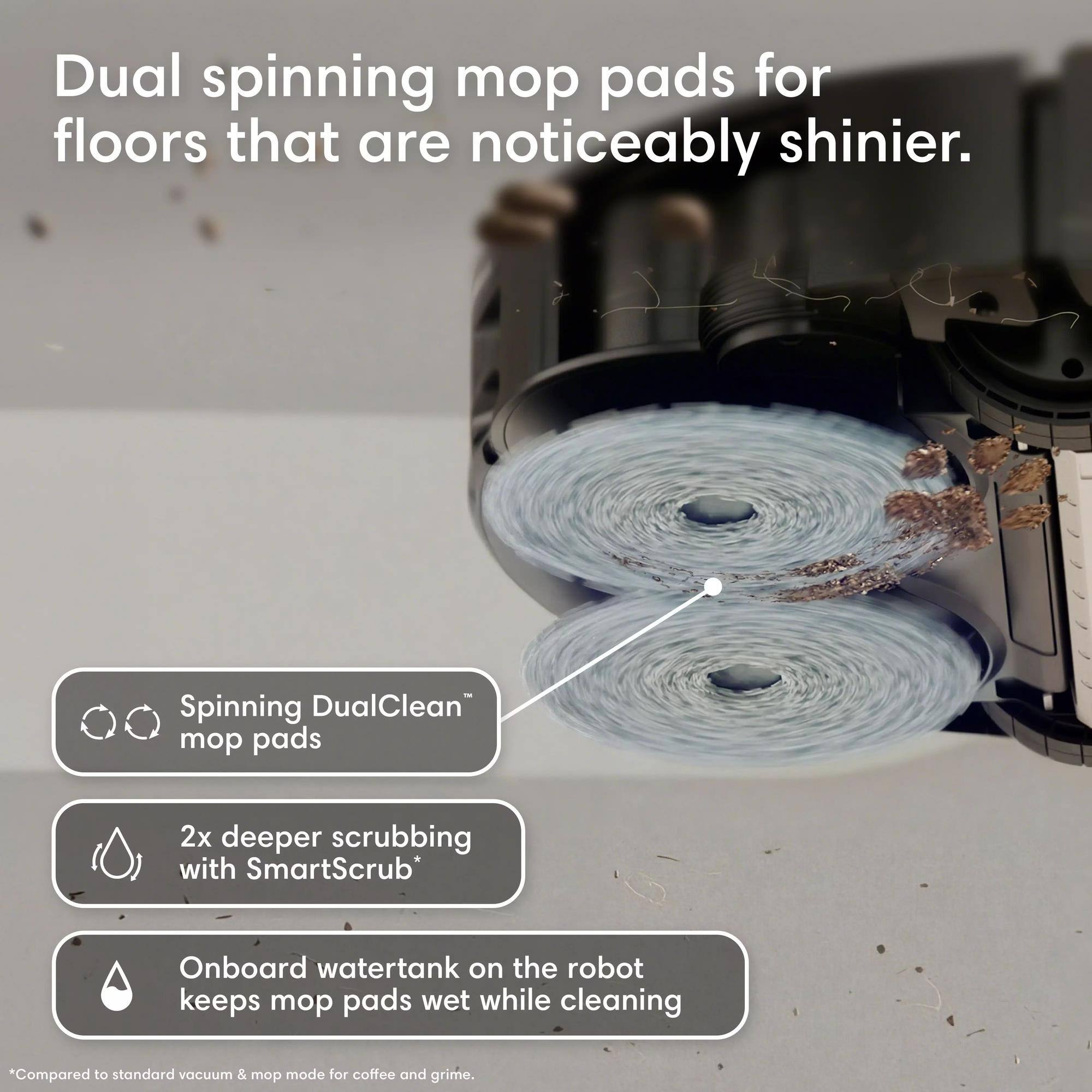 Dual spinning mop pads for floors that are noticeably shinier. Spinning DualClean™ mop pads 2x deeper scrubbing with SmartScrub* Onboard watertank on the robot keeps mop pads wet while cleaning *Compared to standard vacuum & mop mode for coffee and grime.