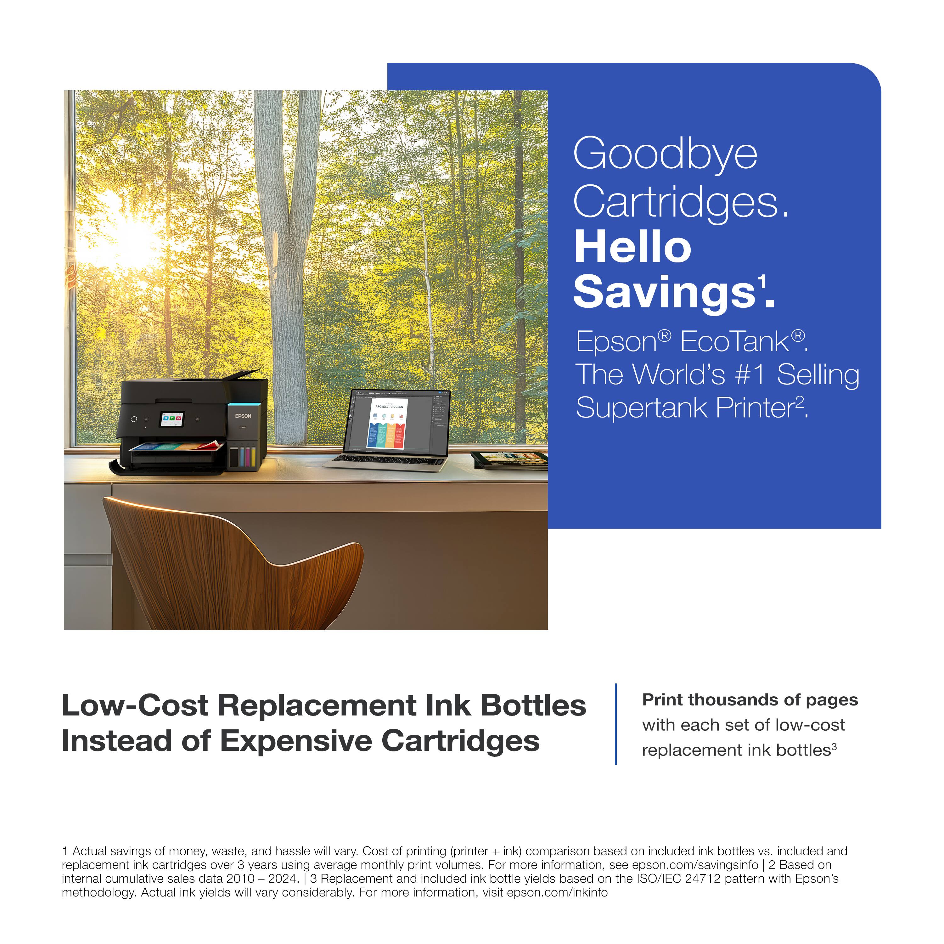 Goodbye Cartridges. Hello Savings. Epson EcoTank The World's #1 Selling Supertank Printer. Low-Cost Replacement Ink Bottles Instead of Expensive Cartridges. Print thousands of pages with each set of low-cost replacement ink bottles. 1 Actual savings of money, waste, and hassie will vary. Cost of printing (printer + ink) comparison based on included ink bottles vs. included and replacement ink cartridges Over 3 years using average monthly print volumes. For more information, see epson.com/savingsinfo. 2 Based on internal cumulative sales data 2010 2024. 3 Replacement and included ink bottle yields based on the SO/IEC 24712 pattern with Epson's methodology. Actual ink yields will vary considerably. For more information, visit epson.com/inkinfo.