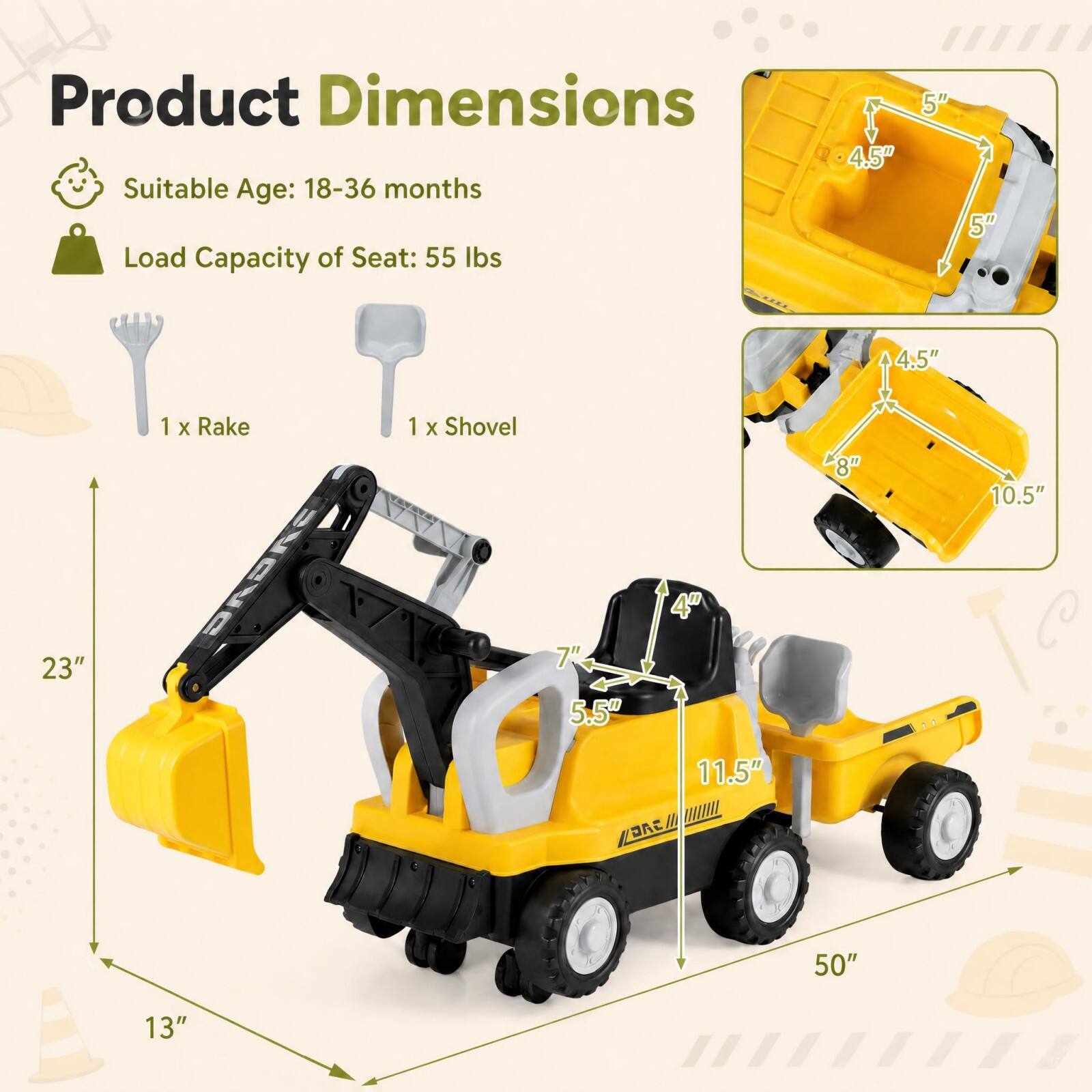 Product Dimensions  
Suitable Age: 18-36 months  
Load Capacity of Seat: 55 lbs  

1 x Rake  
1 x Shovel  

4.5"  
5"  
5"  
4.5"  
8"  
10.5"  
4"  
23"  
7" 5.5"  
11.5"  
50"  
13"