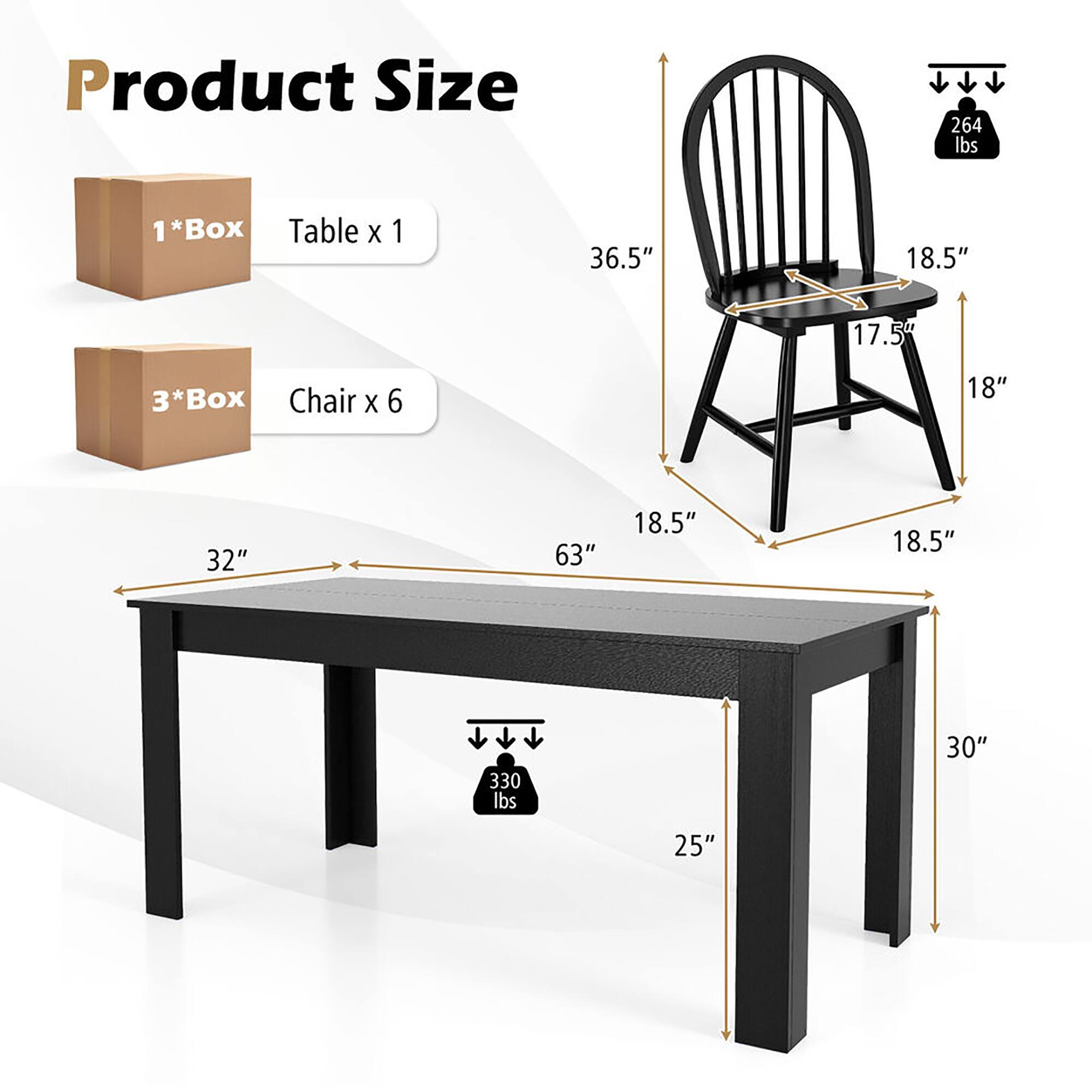 Product Size

1*Box Table x 1  
36.5" x 18.5" x 17.5"  
Weight: 264 lbs

3*Box Chair x 6  
18" x 32" x 63"  
Weight: 330 lbs