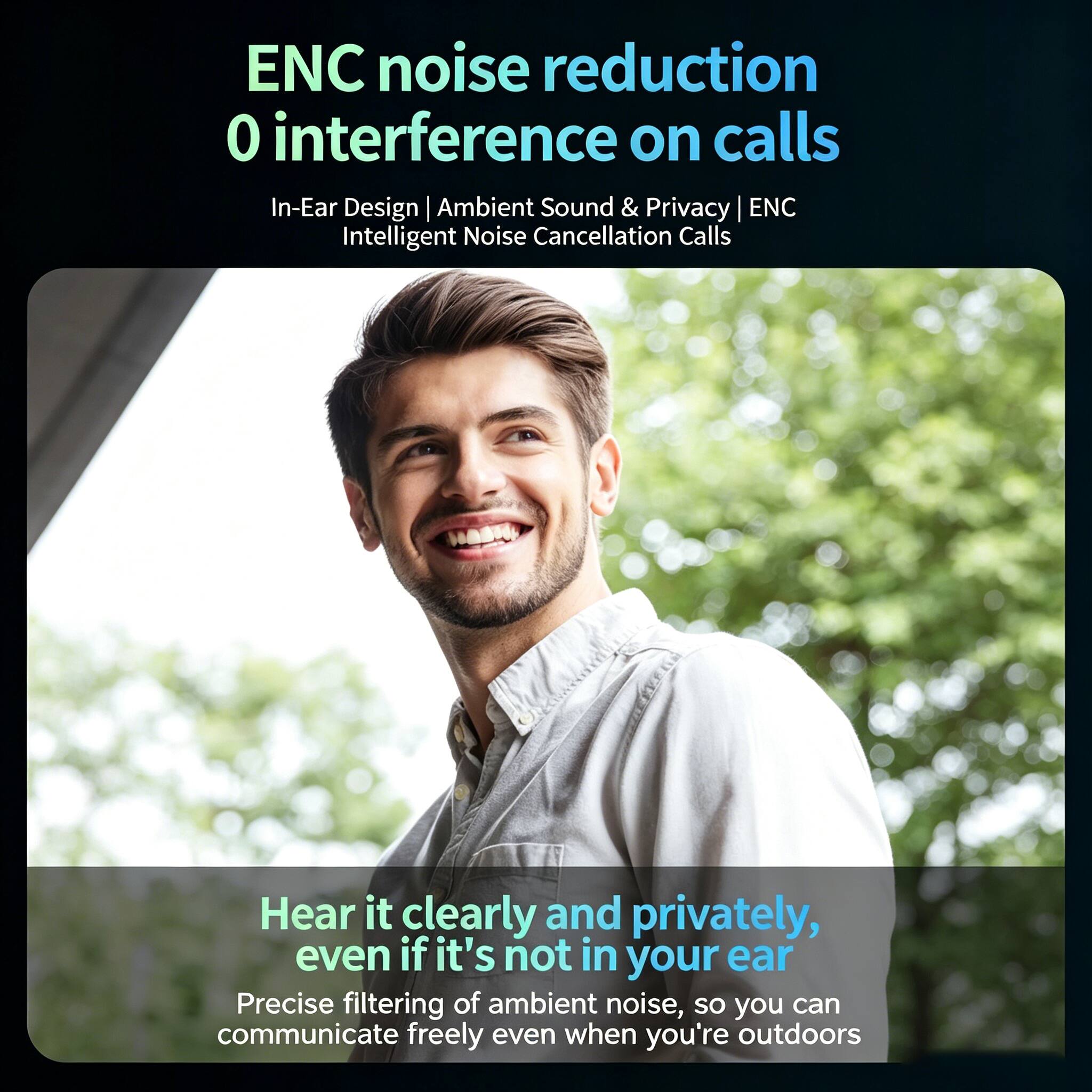 ENC noise reduction  
0 interference on calls  
In-Ear Design | Ambient Sound & Privacy | ENC Intelligent Noise Cancellation Calls  

Hear it clearly and privately, even if it's not in your ear  
Precise filtering of ambient noise, so you can communicate freely even when you're outdoors