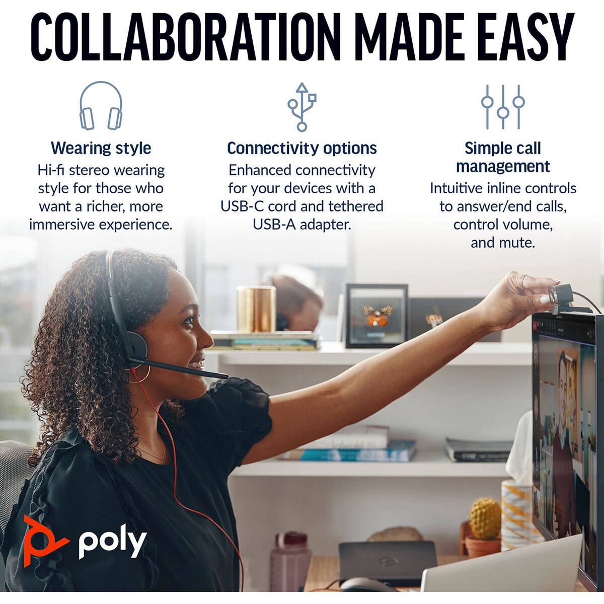 COLLABORATION MADE EASY

Wearing style
Hi-fi stereo wearing style for those who want a richer, more immersive experience.

Connectivity options
Enhanced connectivity for your devices with a USB-C cord and tethered USB-A adapter.

Simple call management
Intuitive inline controls to answer/end calls, control volume, and mute.

poly
