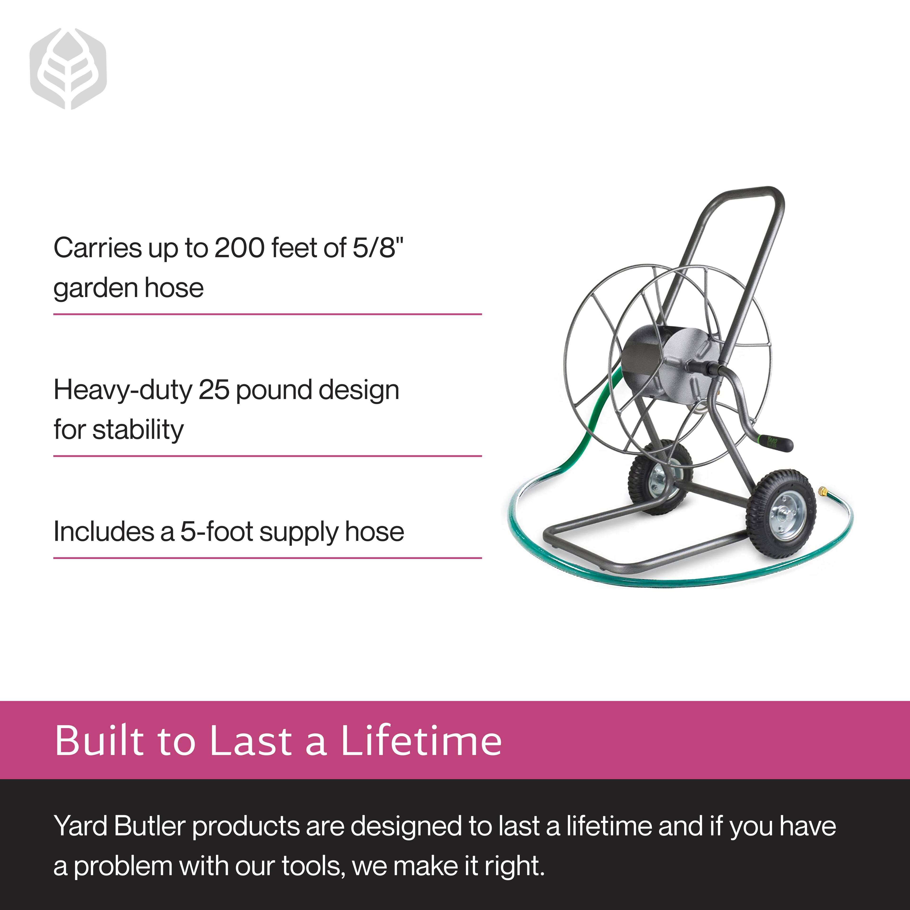 - Carries up to 200 feet of 5/8" garden hose
- Heavy-duty 25 pound design for stability
- Includes a 5-foot supply hose

Built to Last a Lifetime

Yard Butler products are designed to last a lifetime and if you have a problem with our tools, we make it right.