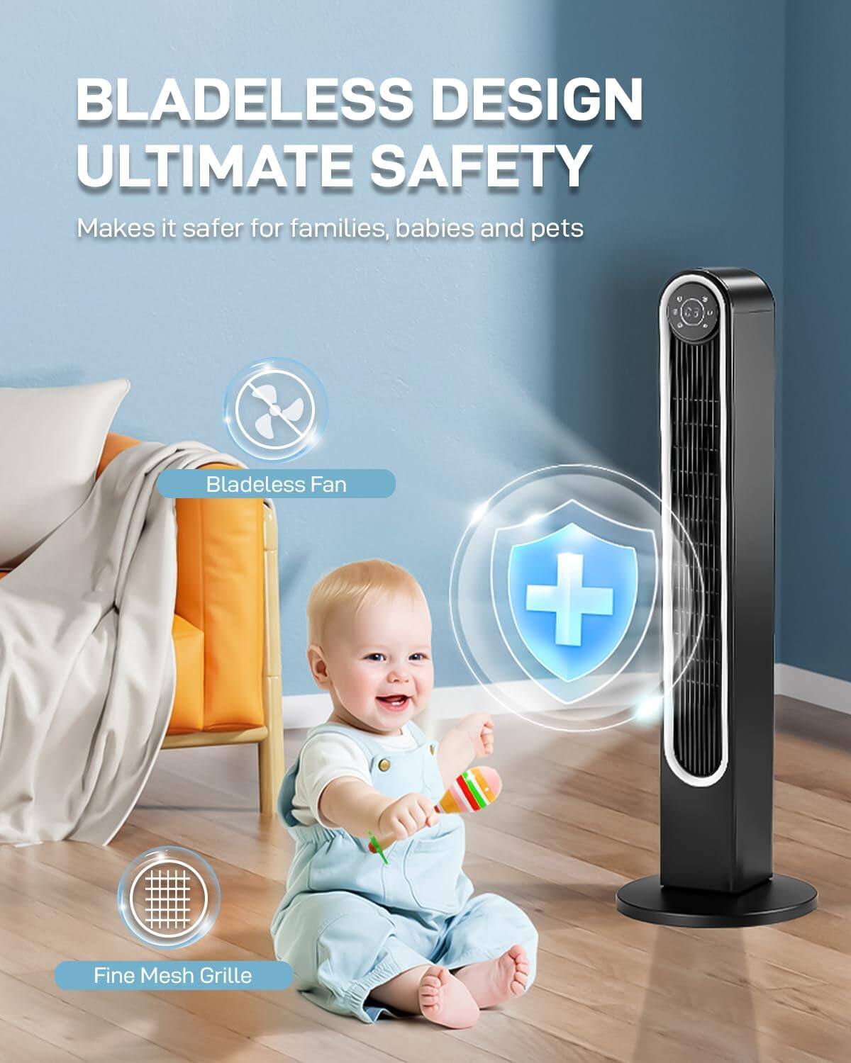BLADELESS DESIGN  
ULTIMATE SAFETY  
Makes it safer for families, babies and pets  
Bladeless Fan + Fine Mesh Grille