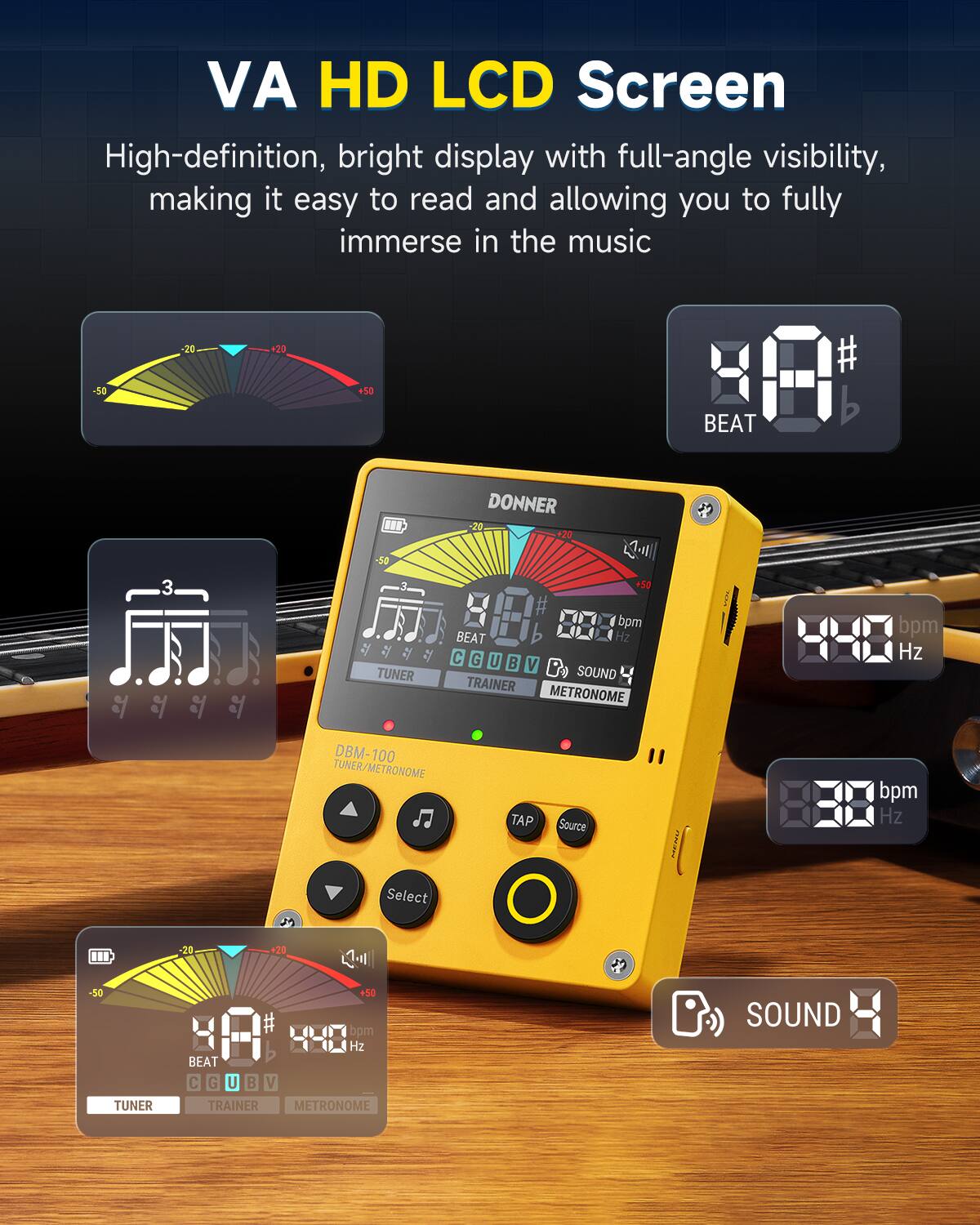 VA HD LCD Screen

High-definition, bright display with full-angle visibility, making it easy to read and allowing you to fully immerse in the music

-50 20 20 50 # BEAT 3  D -50 1 TUNER DONNER -20 +20  +50 # bpm BEAT Hz C G U B V B SOUND TRAINER METRONOME 22 bpm Hz DBM-100 100 TUNER/METRONOME TAP Source I I bpm Hz Select -20 20 -50 TUNER +50 bpm 4-8 Hz BEAT C G U  V TRAINER METRONOME D SOUND