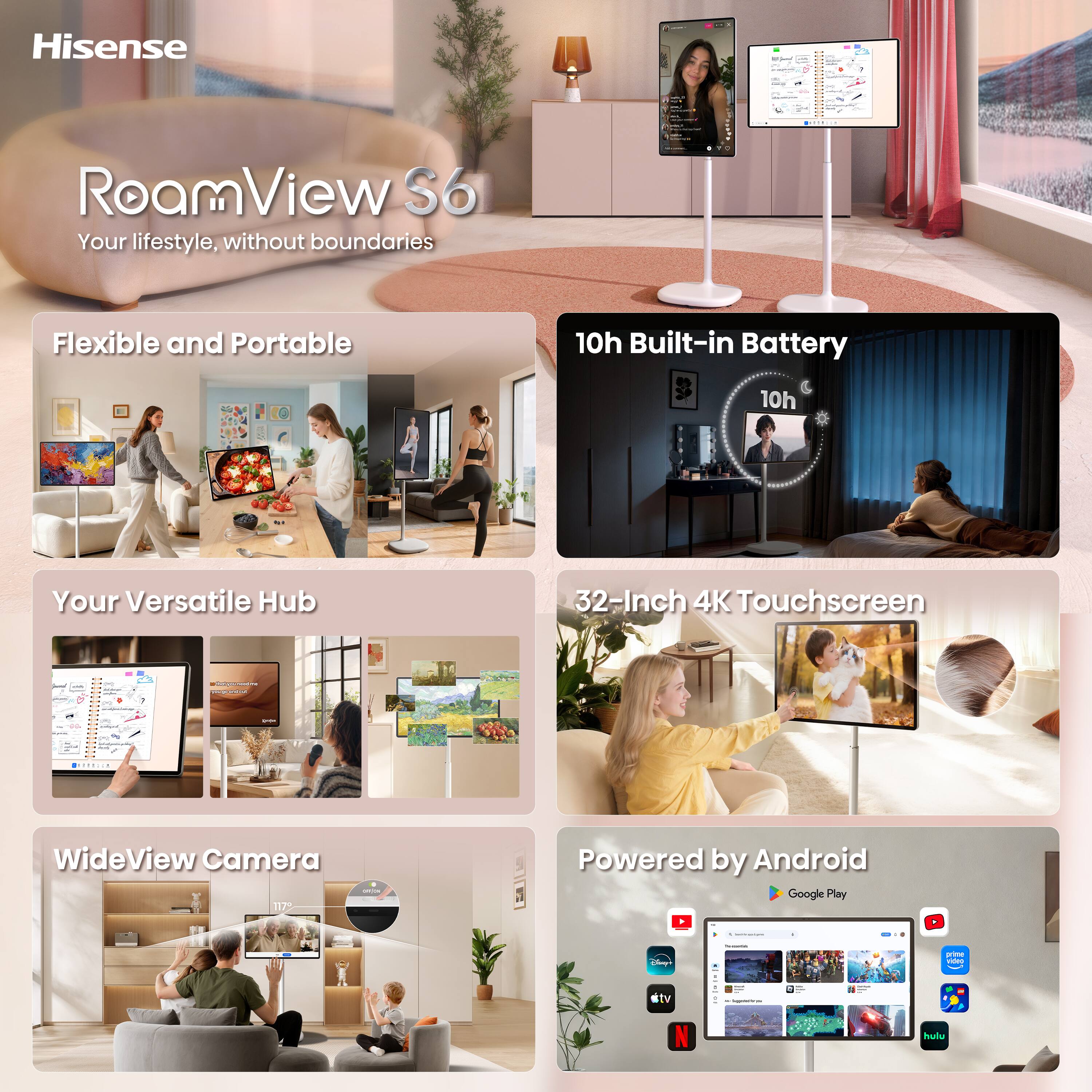 Hisense  
RoamView S6  
Your lifestyle, without boundaries  

Flexible and Portable  

10h Built-in Battery  
10h  

Your Versatile Hub  

32-Inch 4K Touchscreen  

WideView Camera  
117%  

Powered by Android  
Google Play  

ctv  
INSEMMENCENT.COM  
hulu