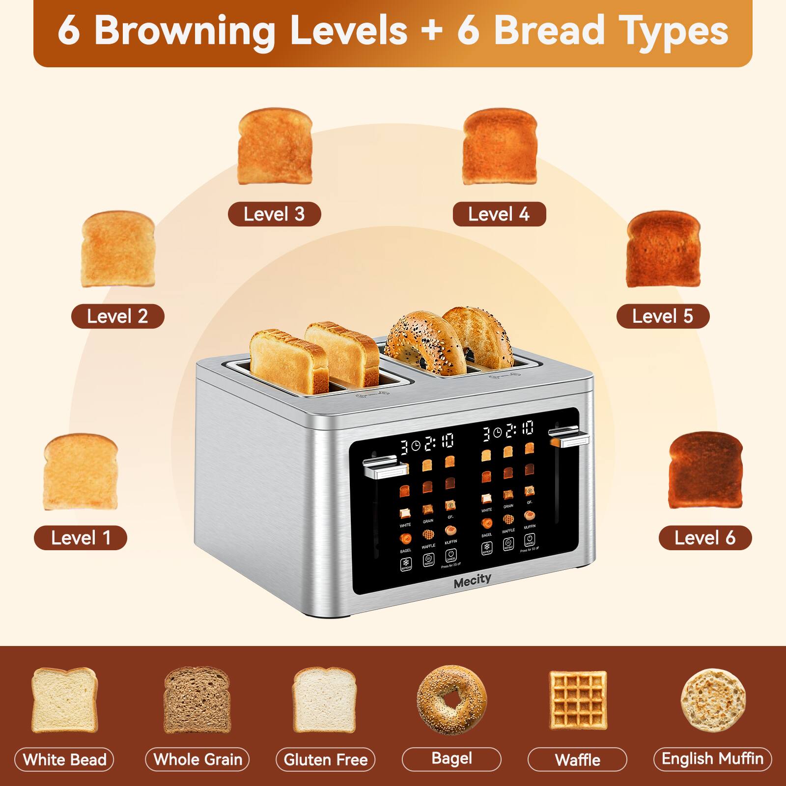 6 Browning Levels + 6 Bread Types

Level 1
Level 2
Level 3
Level 4
Level 5
Level 6

White Bread
Whole Grain
Gluten Free
Bagel
Waffle
English Muffin