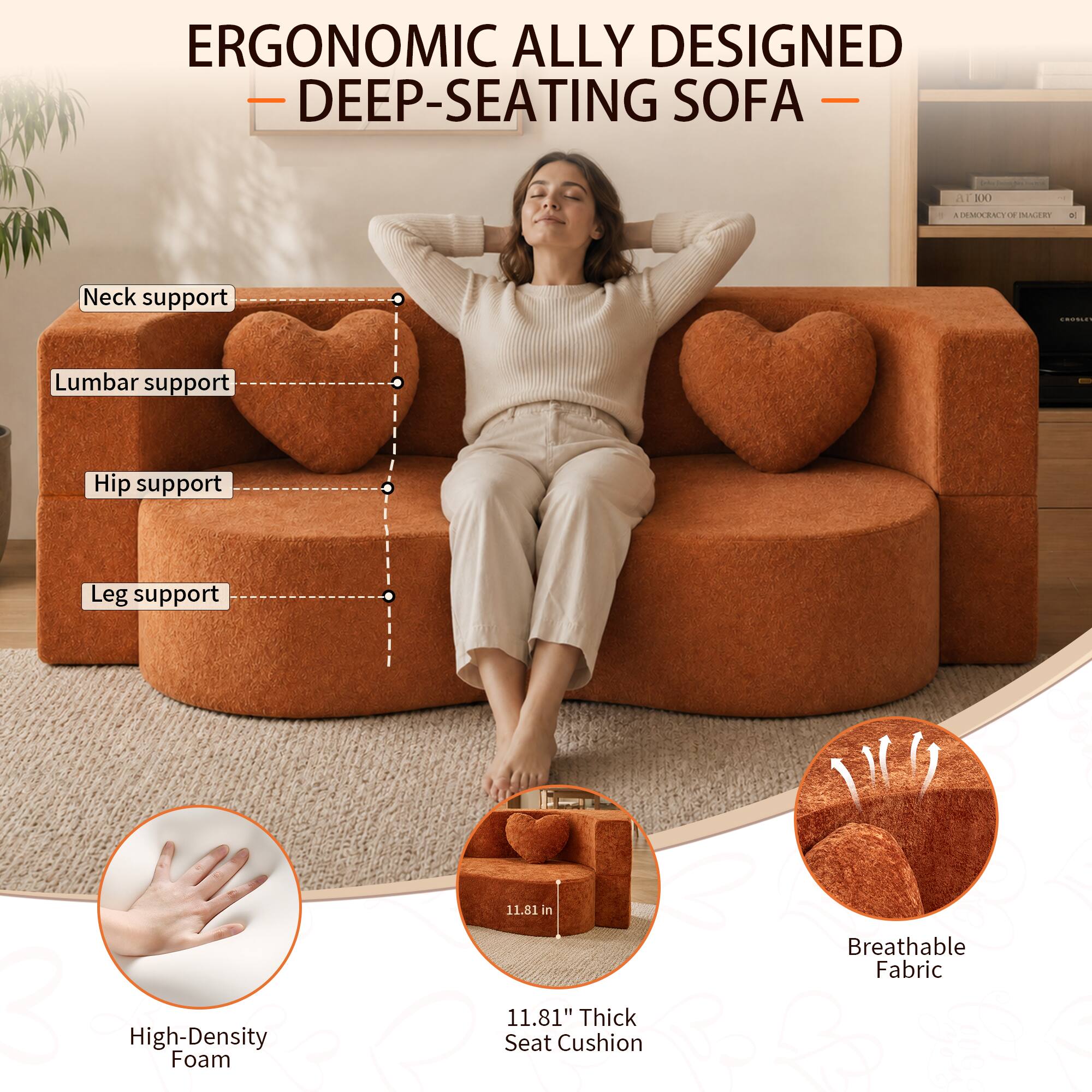 ERGONOMIC ALLY DESIGNED DEEP-SEATING SOFA

- Neck support
- Lumbar support
- Hip support
- Leg support

3 High-Density Foam

11.81" Thick Seat Cushion

Breathable Fabric