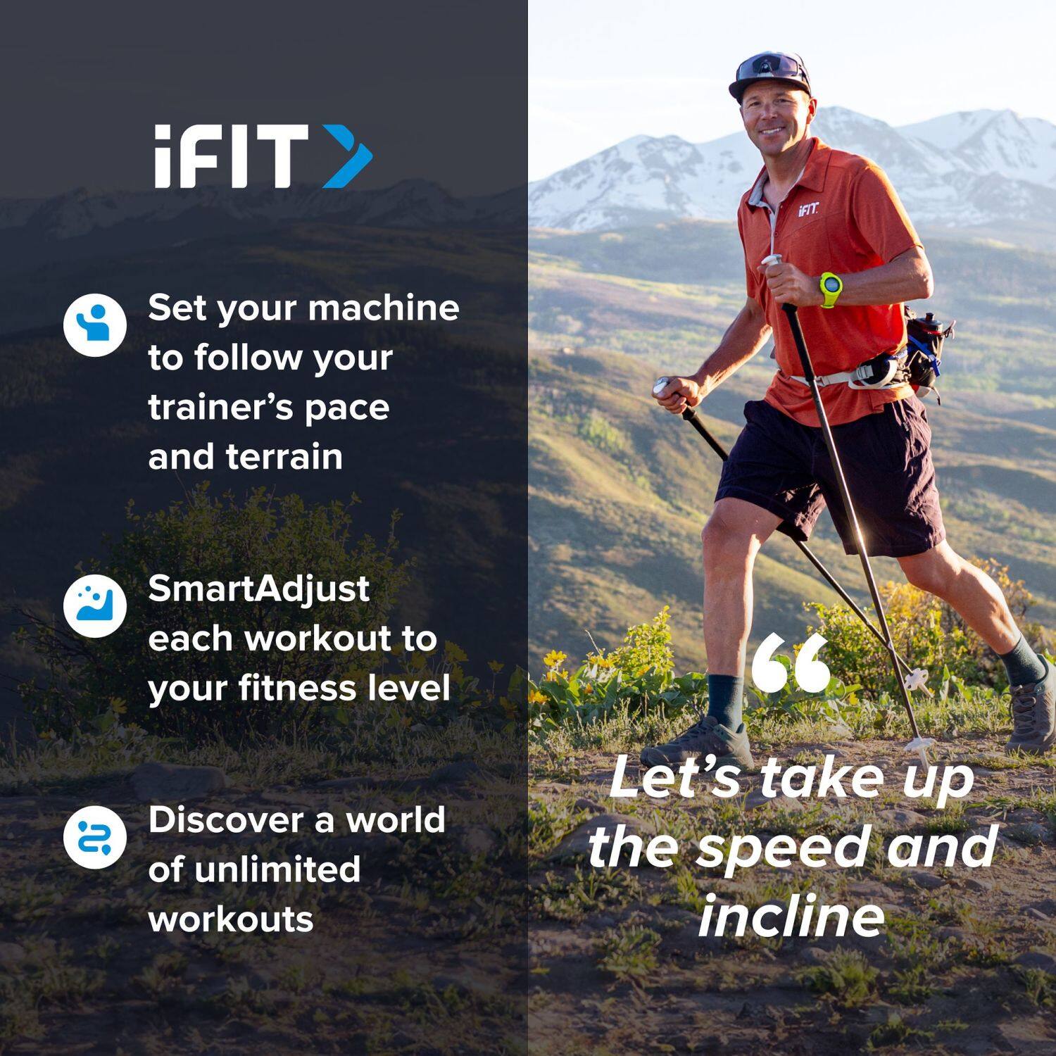 iFIT

Set your machine to follow your trainer's pace and terrain

SmartAdjust each workout to your fitness level

Discover a world of unlimited workouts

"Let's take up the speed and incline"