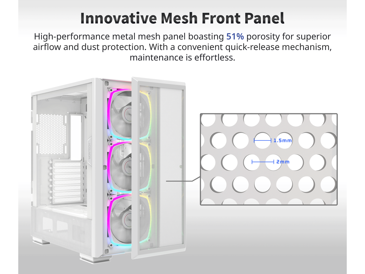 Innovative Mesh Front Panel

High-performance metal mesh panel boasting 51% porosity for superior airflow and dust protection. With a convenient quick-release mechanism, maintenance is effortless.

1.5mm  
2mm