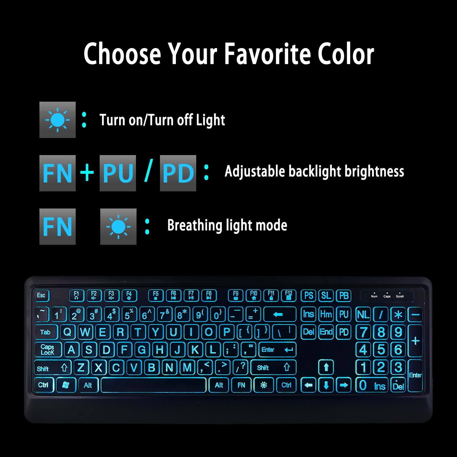 Choose Your Favorite Color

- Turn on/Turn off Light
- FN + PU / PD : Adjustable backlight brightness
- FN Breathing light mode

Esc F1 F2 F3 F4 F5 F6 F7 F8 F9 F10 F11 F12 PS SL PB

Tab Caps Lock Shift Ctrl # $ % A & * 1 2 3 4 5 6 7 8 9 Q W E R T Y U I O P L i Alt 0 O P L i Alt + = [ { ] : 1 Enter ? Shift FN Ctr Ins Hm Del End PU PD NL / 7 8 4 5 1 2 0 Ins - 9 + 6 3 Enter Del