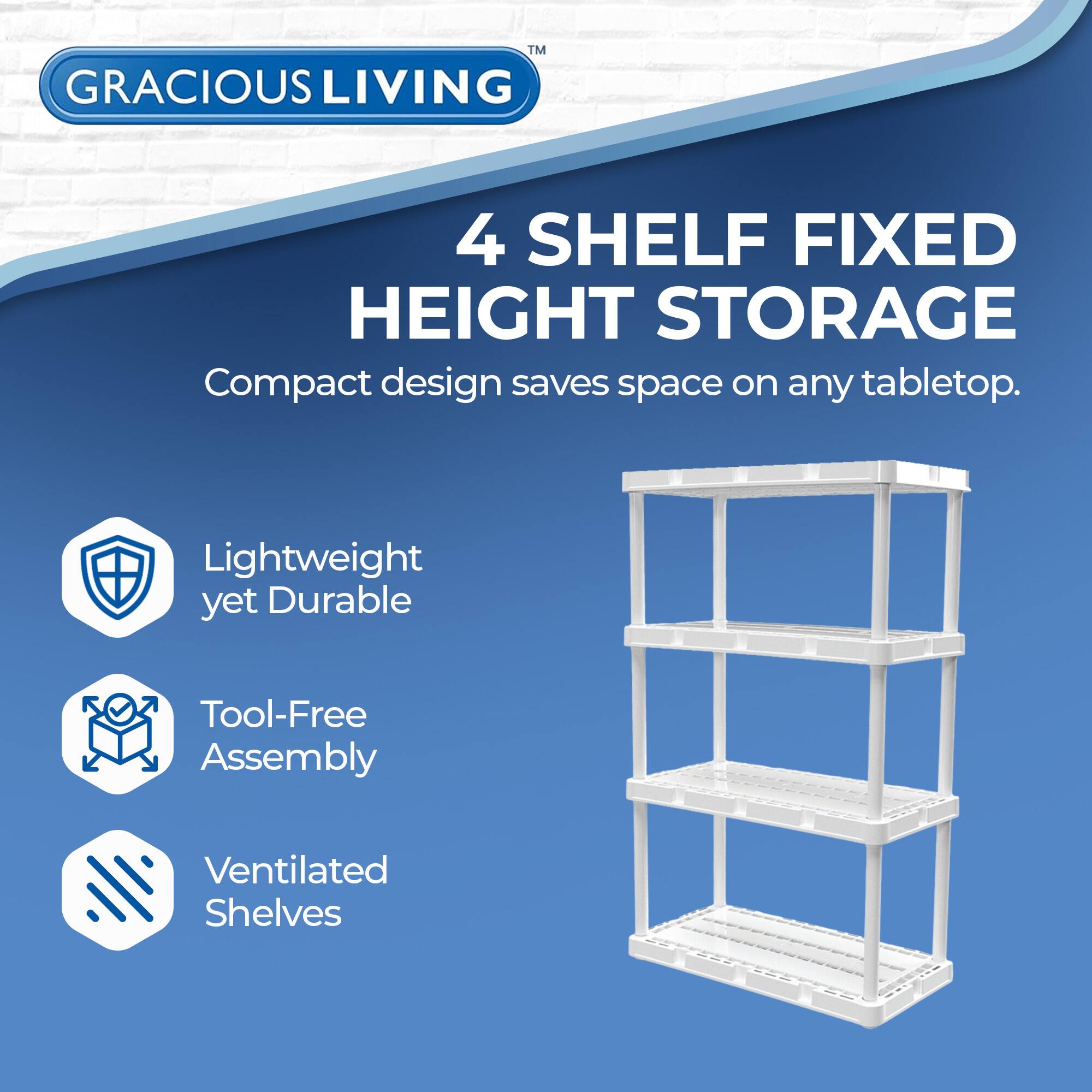 GRACIOUS LIVING  
4 SHELF FIXED HEIGHT STORAGE  
Compact design saves space on any tabletop.  

- Lightweight yet Durable  
- Tool-Free Assembly  
- Ventilated Shelves