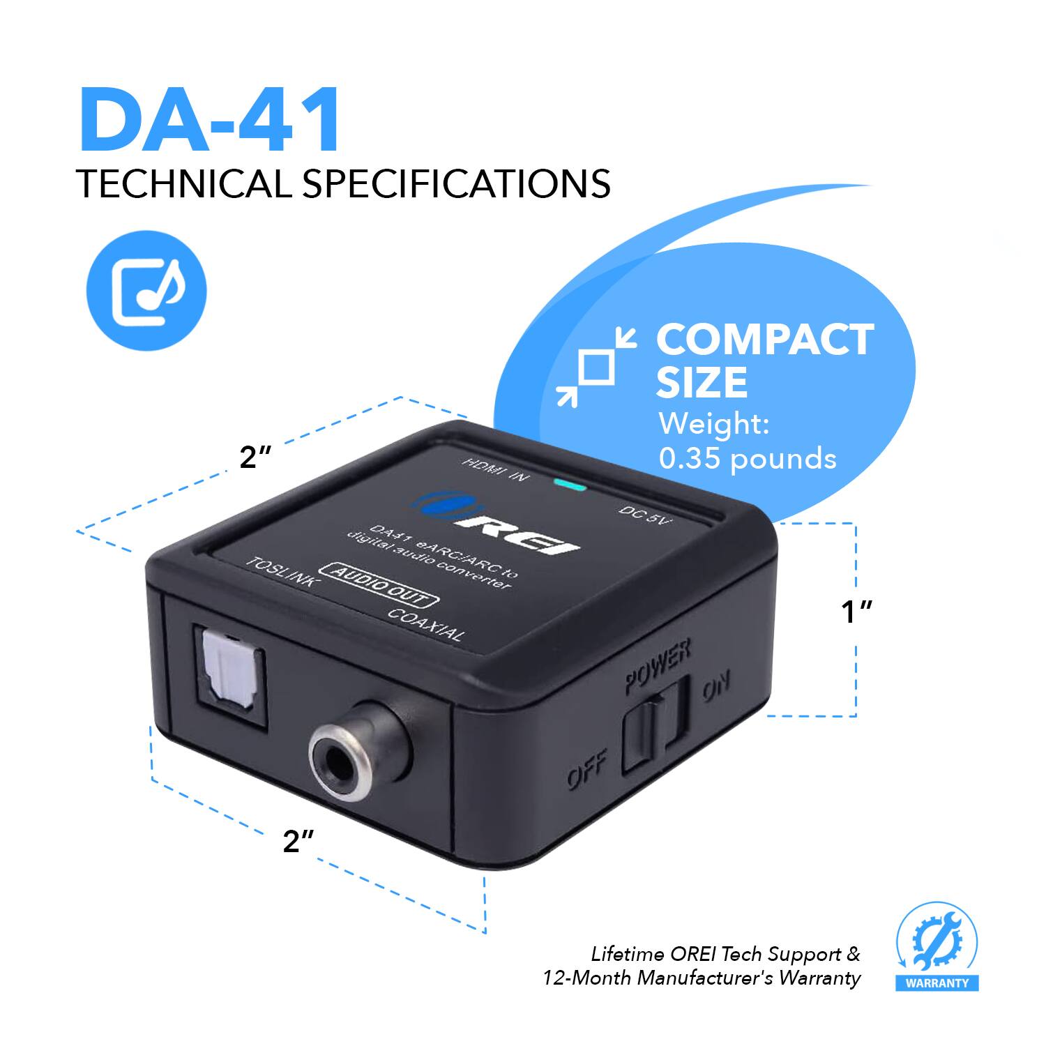 DA-41 TECHNICAL SPECIFICATIONS
COMPACT SIZE
Weight: 0.35 pounds
DC5V digital audio converter
DAS1
REI
TOSLINK INK
AUDIO converter to DUT
COAXIAL
POWER On OFF
2"
Lifetime OREI Tech Support & 12-Month Manufacturer's Warranty
WARRANTY