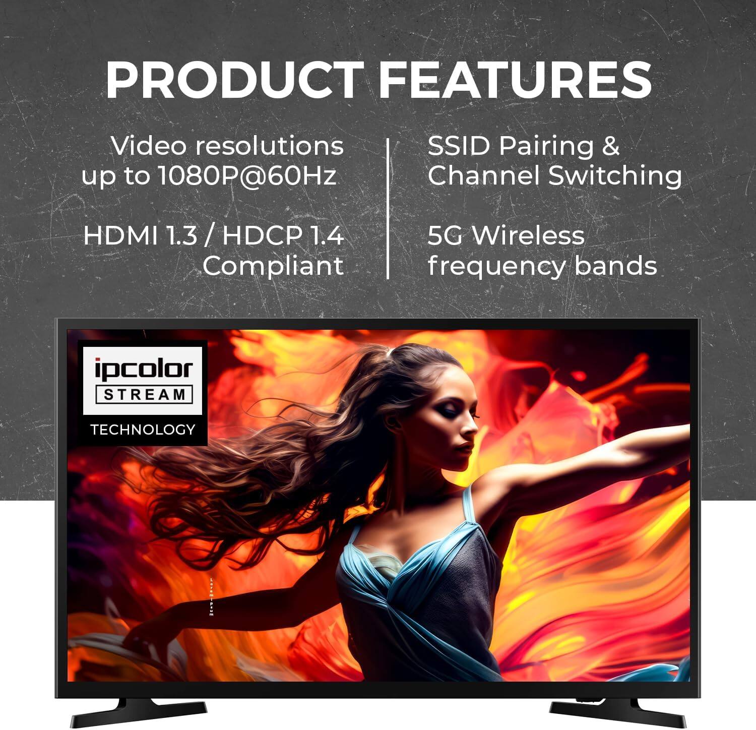 PRODUCT FEATURES
Video resolutions up to 1080P@60Hz
HDMI 1.3 / HDCP 1.4 Compliant
SSID Pairing & Channel Switching
5G Wireless frequency bands
ipcolor STREAM TECHNOLOGY
