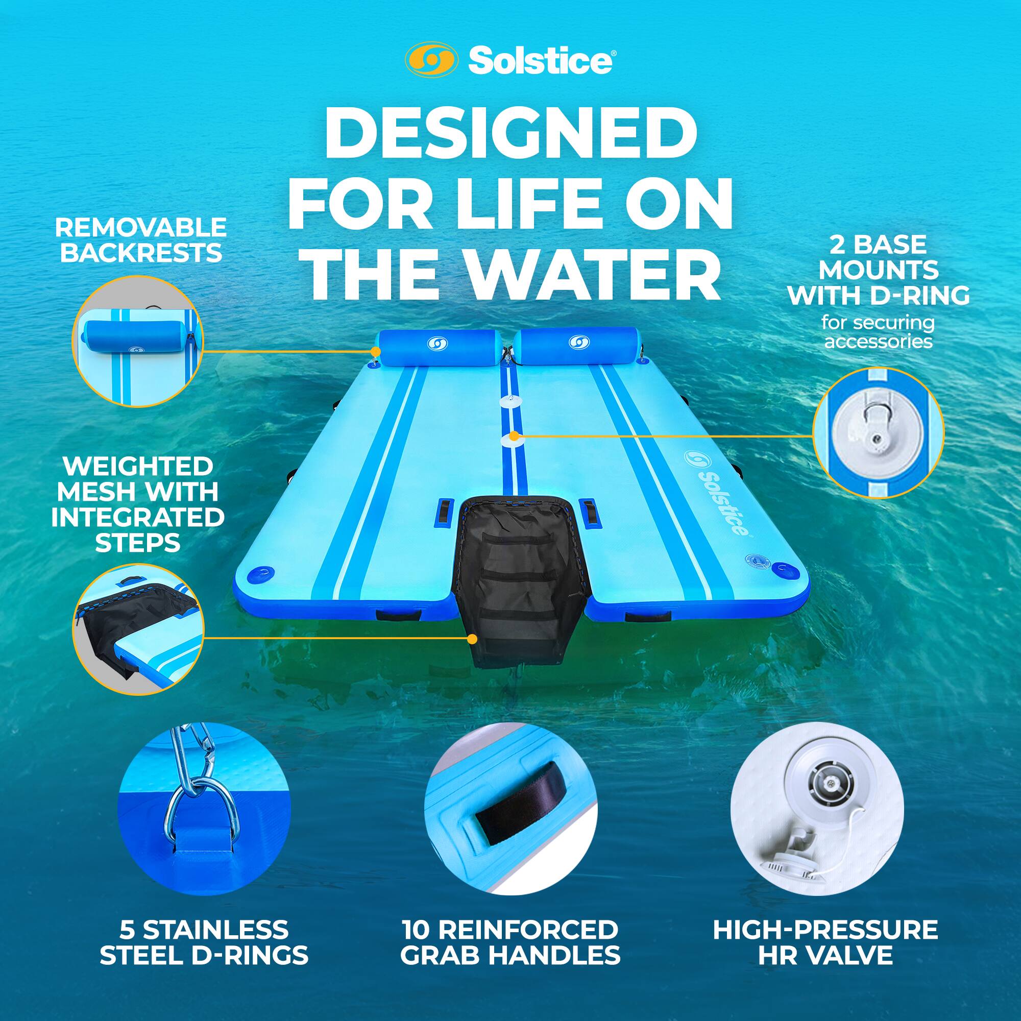 Solstice  
DESIGNED FOR LIFE ON THE WATER  

- REMOVABLE BACKRESTS  
- WEIGHTED MESH WITH INTEGRATED STEPS  
- 2 BASE MOUNTS WITH D-RING for securing accessories  
- 5 STAINLESS STEEL D-RINGS  
- 10 REINFORCED HIGH-PRESSURE GRAB HANDLES  
- HIGH-PRESSURE HR VALVE