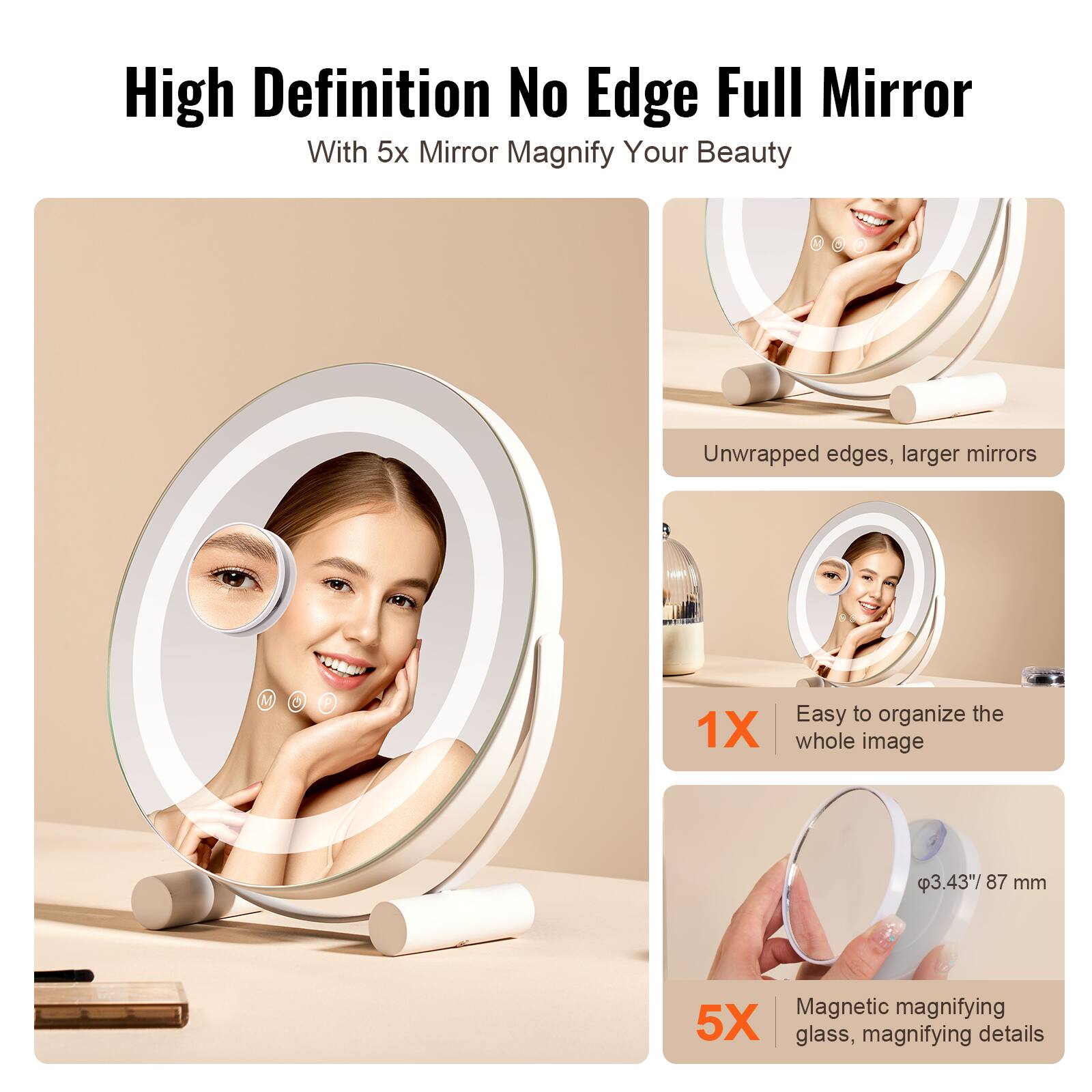 High Definition No Edge Full Mirror  
With 5x Mirror Magnify Your Beauty  

Unwrapped edges, larger mirrors  

1X  
Easy to organize the whole image  

5X  
Magnetic magnifying glass, magnifying details  

Ø3.43" / 87 mm