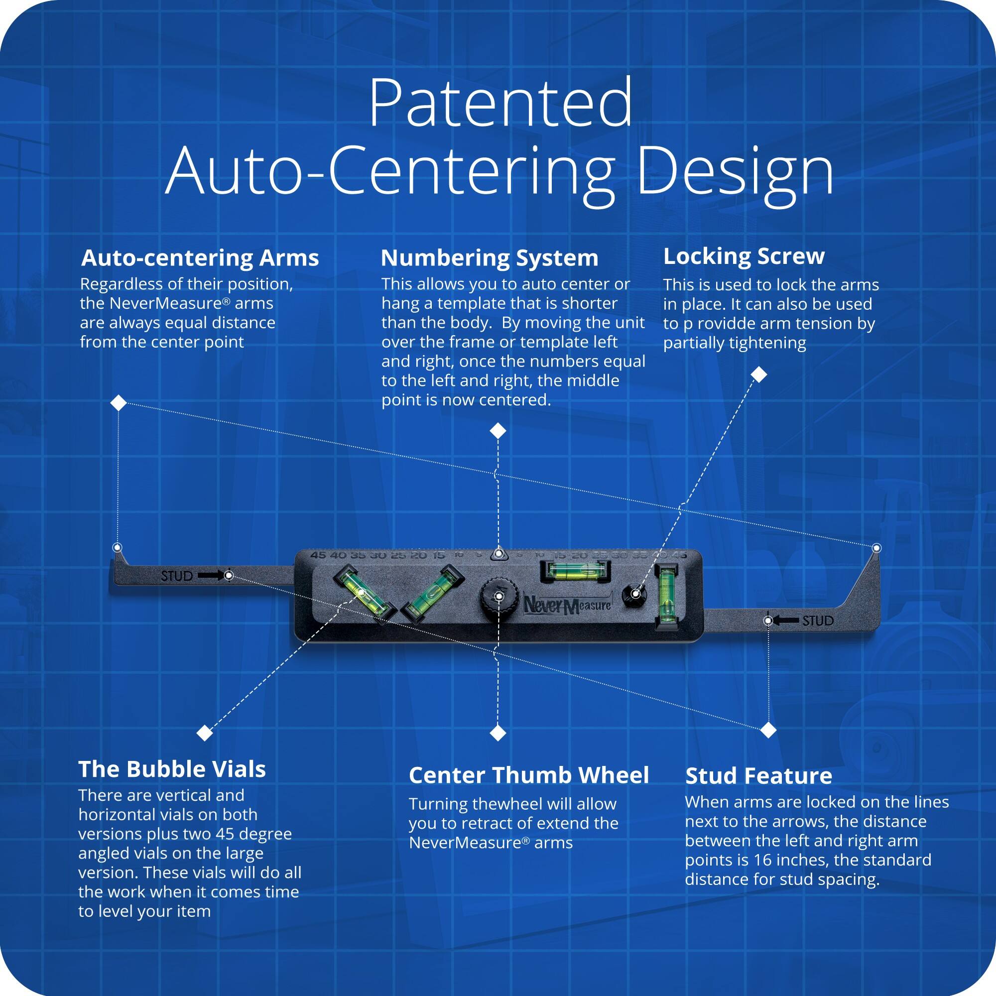 Patented Auto-Centering Design

Auto-centering Arms  
Regardless of their position, the NeverMeasure® arms are always equal distance from the center point.

Numbering System  
This allows you to auto center or hang a template that is shorter than the body. By moving the unit to the left and right, once the numbers equal to the left and right, the middle point is now centered.

Locking Screw  
This is used to lock the arms in place. It can also be used to provide arm tension by partially tightening.

The Bubble Vials  
There are vertical and horizontal vials on both versions plus two 45 degree angled vials on the large version. These vials will do all the work when it comes time to level your item.

Center Thumb Wheel  
Turning the wheel will allow you to retract or extend the NeverMeasure® arms.

Stud Feature  
When arms are locked on the lines next to the arrows, the distance between the left and right arm points is 16 inches, the standard distance for stud spacing.