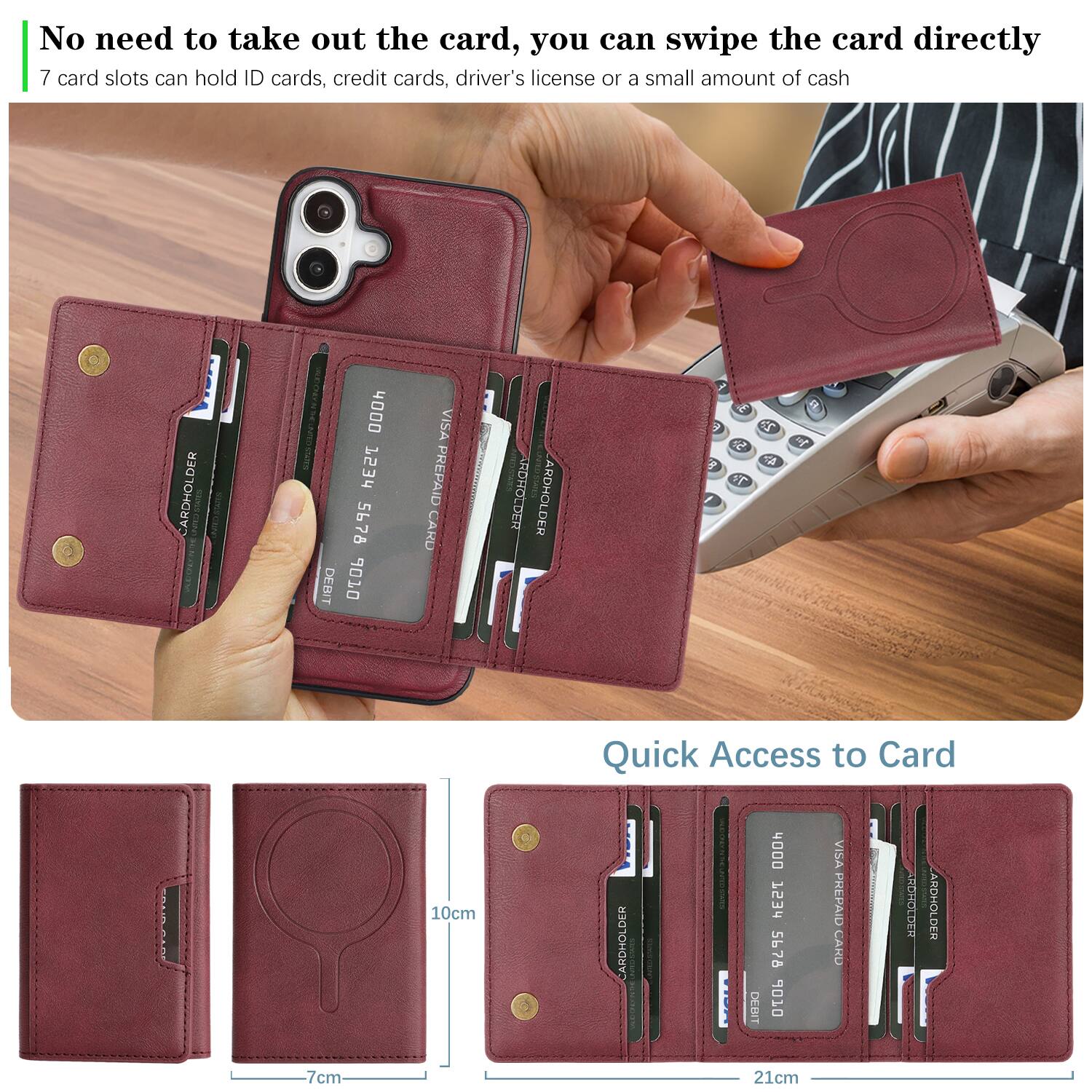 No need to take out the card, you can swipe the card directly.  
7 card slots can hold ID cards, credit cards, driver's license or a small amount of cash.  

CARDHOLDER  
Sms 4000 HESS 5678  
DEBIT 06  
VISA PREPAID CARD  
RDHOLDER  
ARDHOLDER  

Quick Access to Card  
10cm  
7cm  
21cm