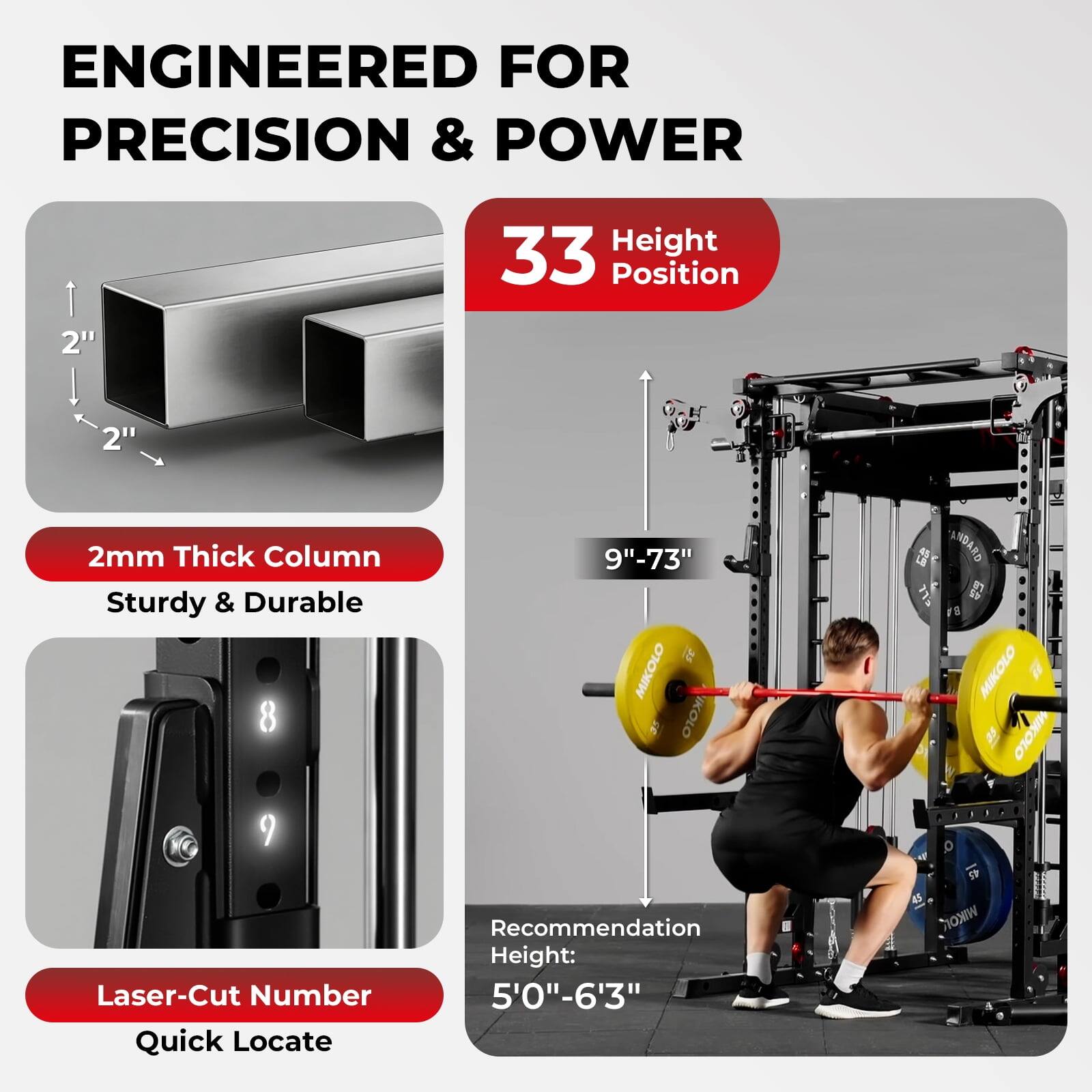 ENGINEERED FOR PRECISION & POWER

33 Height Position

2" 2" 2mm Thick Column Sturdy & Durable

8 9"-73"

Laser-Cut Number Quick Locate

Recommendation Height: 5'0"-6'3"