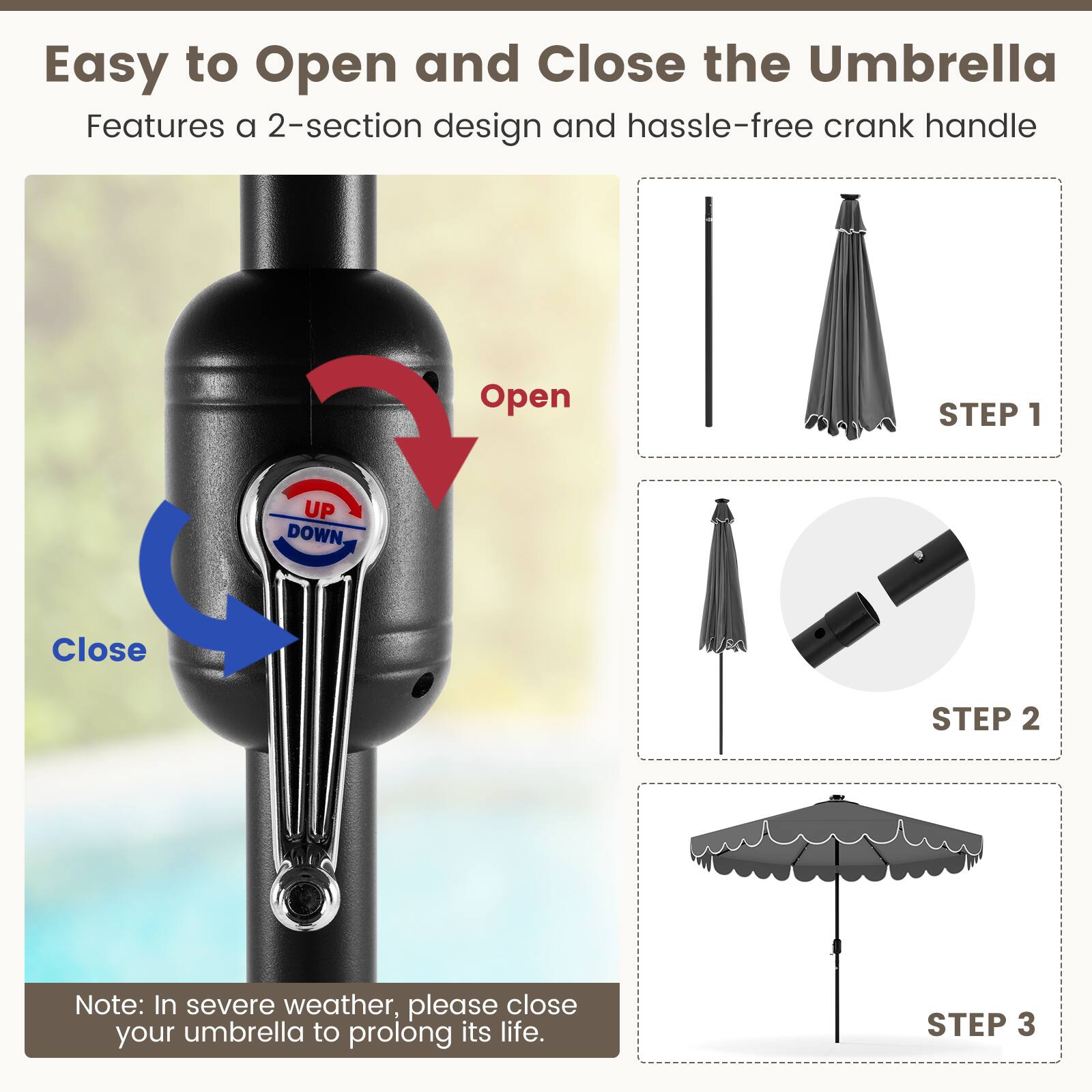 Easy to Open and Close the Umbrella
Features a 2-section design and hassle-free crank handle
Open STEP 1
Close STEP 2
Note: In severe weather, please close your umbrella to prolong its life.
STEP 3