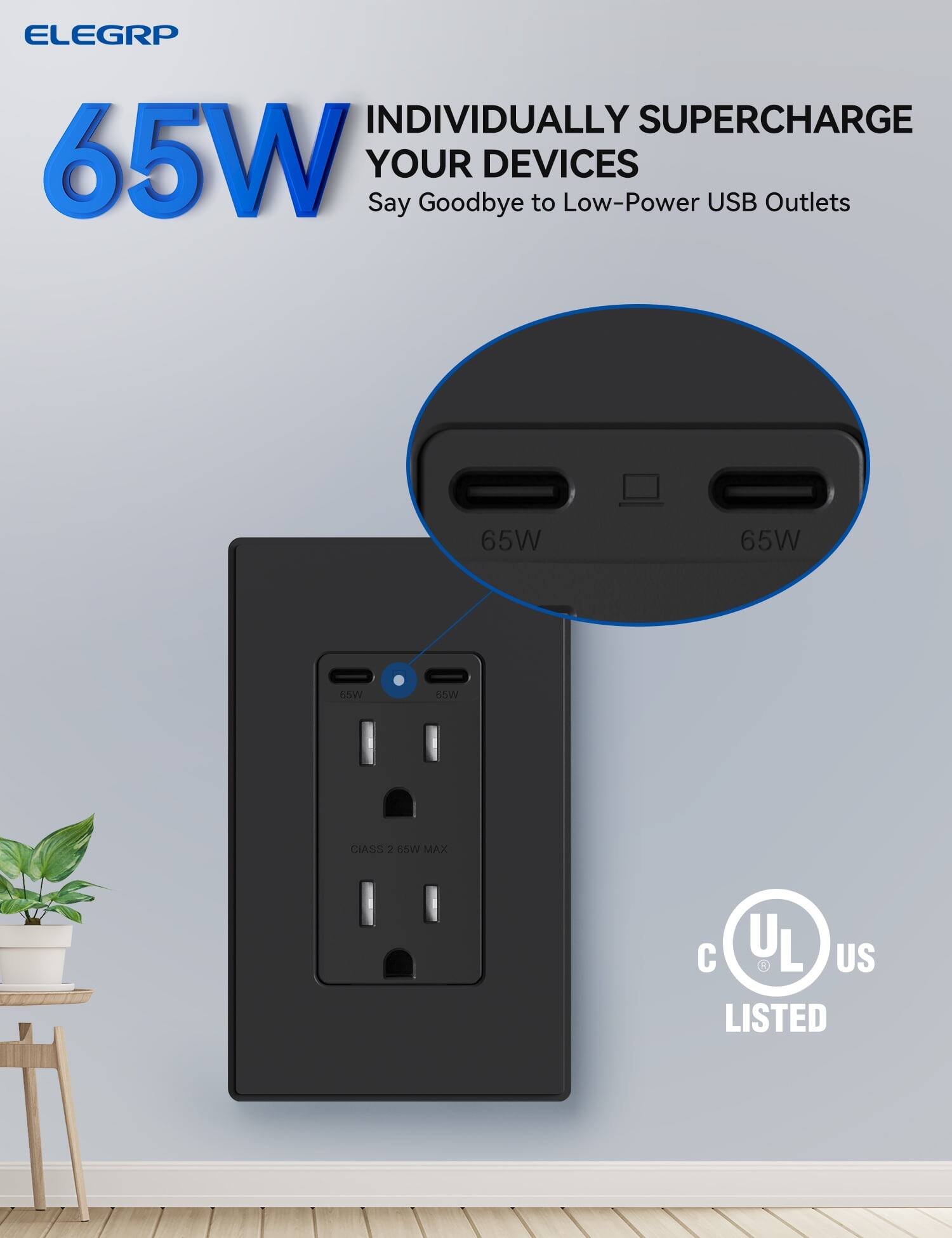 ELEGRP

65W INDIVIDUALLY SUPERCHARGE YOUR DEVICES

Say Goodbye to Low-Power USB Outlets

65W 65W

CIASS 2 65W MAX

UL LISTED

C US